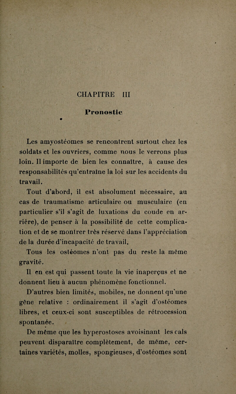 Pronostic Les amyostéomes se rencontrent surtout chez les soldats et les ouvriers, comme nous le verrons plus loin. Il importe de bien les connaître, à cause des responsabilités qu’entraîne la loi sur les accidents du travail. Tout d’abord, il est absolument nécessaire, au cas de traumatisme articulaire ou musculaire (en particulier s’il s’agit de luxations du coude en ar¬ rière), de penser à la possibilité de cette complica¬ tion et de se montrer très réservé dans l’appréciation delà durée d’incapacité de travail. Tous les ostéomes n’ont pas du reste la même gravité. Il en est qui passent toute la vie inaperçus et ne donnent lieu à aucun phénomène fonctionnel. D’autres bien limités, mobiles, ne donnent qu'une gêne relative : ordinairement il s’agit d’ostéomes libres, et ceux-ci sont susceptibles de rétrocession spontanée. De même que les hyperostoses avoisinant les cals peuvent disparaître complètement, de même, cer¬ taines variétés, molles, spongieuses, d’ostéomes sont