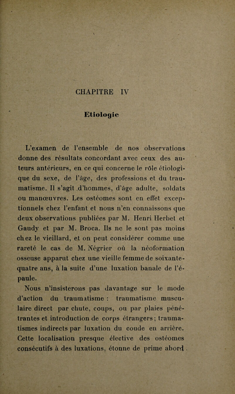 Etiologie L’examen de l’ensemble de nos observations donne des résultats concordant avec ceux des au¬ teurs antérieurs, en ce qui concerne le rôle étiologi¬ que du sexe, de l’âge, des professions et du trau¬ matisme. Il s’agit .d’hommes, d’âge adulte, soldats ou manœuvres. Les ostéomes sont en effet excep¬ tionnels chez l’enfant et nous n’en connaissons que deux observations publiées par M. Henri Herbel et Gaudy et par M. Broca. Ils ne le sont pas moins chez le vieillard, et on peut considérer comme une rareté le cas de M. Négrier où la néoformation osseuse apparut chez une vieille femme de soixante- quatre ans, à la suite d’une luxation banale de l’é¬ paule. Nous n’insisterons pas davantage sur le mode d’action du traumatisme : traumatisme muscu¬ laire direct par chute, coups, ou par plaies péné¬ trantes et introduction de corps étrangers; trauma¬ tismes indirects par luxation du coude en arrière. Cette localisation presque élective des ostéomes consécutifs à des luxations, étonne de prime abord