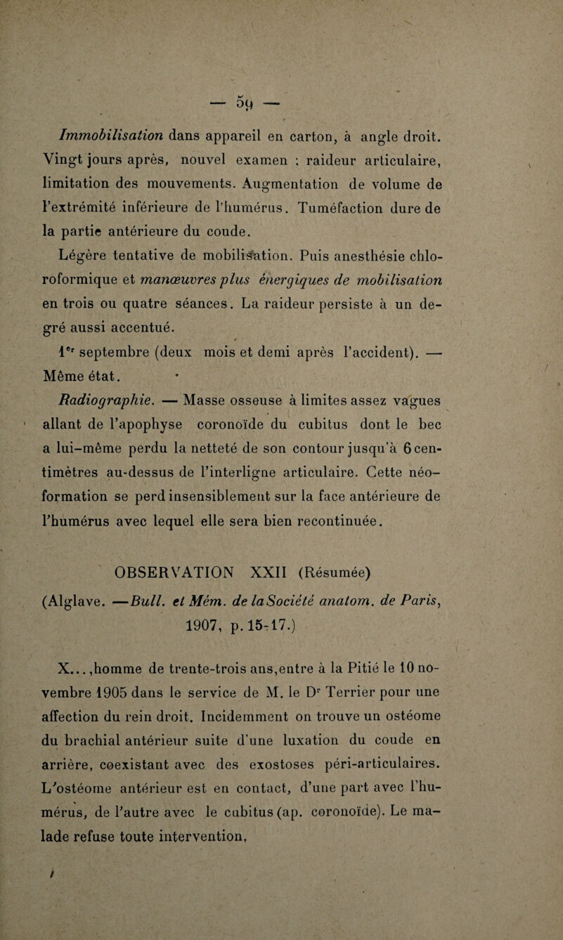 U D9 — Immobilisation dans appareil en carton, à angle droit. Vingt jours après, nouvel examen : raideur articulaire, limitation des mouvements. Augmentation de volume de l’extrémité inférieure de l’humérus. Tuméfaction dure de la partie antérieure du coude. Légère tentative de mobilisation. Puis anesthésie chlo¬ roformique et manœuvres 'plus énergiques de mobilisation en trois ou quatre séances. La raideur persiste à un de¬ gré aussi accentué. ê lCr septembre (deux mois et demi après l’accident). — Même état. Radiographie. — Masse osseuse à limites assez vagues 1 allant de l’apophyse coronoïde du cubitus dont le bec a lui-même perdu la netteté de son contour jusqu’à 6 cen¬ timètres au-dessus de l’interligne articulaire. Cette néo¬ formation se perd insensiblement sur la face antérieure de l’humérus avec lequel elle sera bien recontinuée. OBSERVATION XXII (Résumée) (Alglave. —Bull, et Mém. de laSociété anatom. de Paris, 1907, p. 15,17.) X...,homme de trente-trois ans,entre à la Pitié le 10 no¬ vembre 1905 dans le service de M. le Dr Terrier pour une affection du rein droit. Incidemment on trouve un ostéome du brachial antérieur suite d’une luxation du coude en arrière, coexistant avec des exostoses péri-articulaires. L'ostéoine antérieur est en contact, d’une part avec l’hu¬ mérus, de l’autre avec le cubitus (ap. coronoïde). Le ma¬ lade refuse toute intervention, /