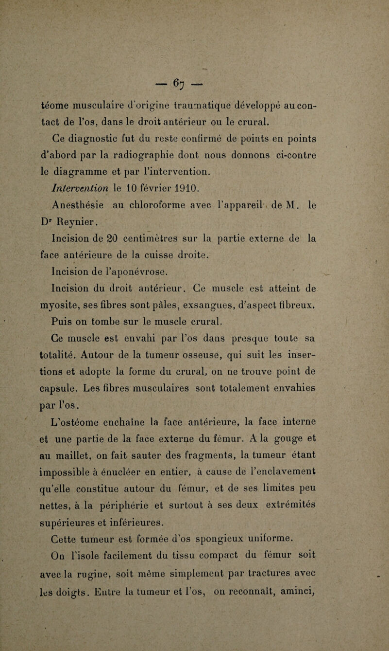 téome musculaire d’origine traumatique développé au con¬ tact de l’os, dans le droit antérieur ou le crural. Ce diagnostic fut du reste confirmé de points en points d’abord par la radiographie dont nous donnons ci-contre le diagramme et par l’intervention. Intervention le 10 février 1910. Anesthésie au chloroforme avec l’appareil de M. le Dr Reynier. Incision de 20 centimètres sur la partie externe de la face antérieure de la cuisse droite. Incision de l’aponévrose. Incision du droit antérieur. Ce muscle est atteint de myosite, ses fibres sont pâles, exsangues, d’aspect fibreux. Puis on tombe sur le muscle crural. Ce muscle est envahi par l’os dans presque toute sa totalité. Autour de la tumeur osseuse, qui suit les inser¬ tions et adopte la forme du crural, on ne trouve point de capsule. Les fibres musculaires sont totalement envahies par l’os. L’ostéome enchaîne la face antérieure, la face interne et une partie de la face externe du fémur. A la gouge et au maillet, on fait sauter des fragments, la tumeur étant impossible à énucléer en entier, à cause de l’enclavement qu’elle constitue autour du fémur, et de ses limites peu nettes, à la périphérie et surtout à ses deux extrémités supérieures et inférieures. Cette tumeur est formée d’os spongieux uniforme. On l’isole facilement du tissu compact du fémur soit avec la rugine, soit même simplement par tractures avec les doigts. Entre la tumeur et l’os, on reconnaît, aminci,