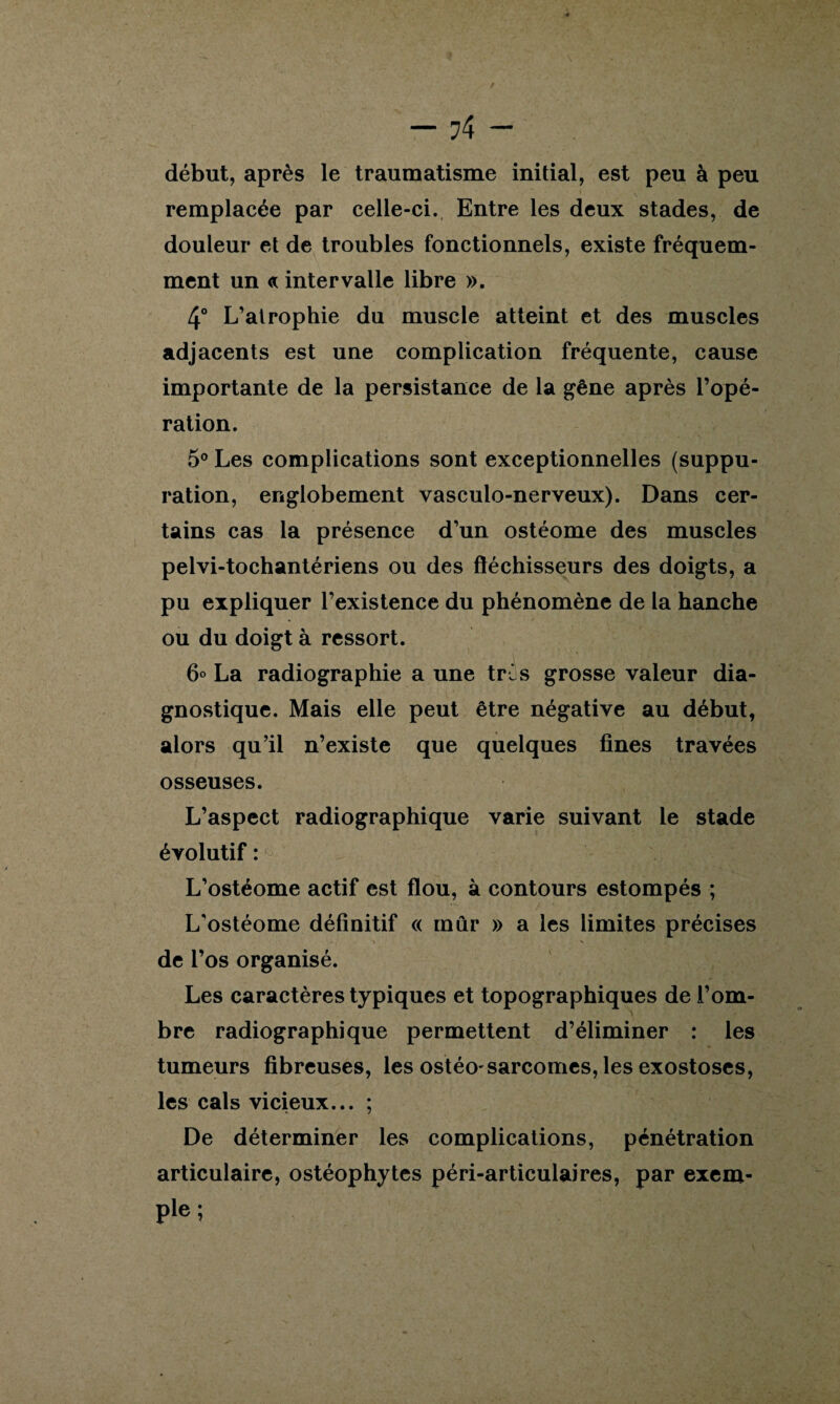 — 74 — début, après le traumatisme initial, est peu à peu remplacée par celle-ci. Entre les deux stades, de douleur et de troubles fonctionnels, existe fréquem¬ ment un <* intervalle libre ». 4° L’atrophie du muscle atteint et des muscles adjacents est une complication fréquente, cause importante de la persistance de la gêne après l’opé¬ ration. 5° Les complications sont exceptionnelles (suppu¬ ration, englobement vasculo-nerveux). Dans cer¬ tains cas la présence d’un ostéome des muscles pelvi-tochantériens ou des fléchisseurs des doigts, a pu expliquer l’existence du phénomène de la hanche ou du doigt à ressort. 6° La radiographie a une tris grosse valeur dia¬ gnostique. Mais elle peut être négative au début, alors qu’il n’existe que quelques fines travées osseuses. L’aspect radiographique varie suivant le stade évolutif:^ -..'.y/.', -S •> flf L’ostéome actif est flou, à contours estompés ; L’ostéome définitif « mûr » a les limites précises de l’os organisé. Les caractères typiques et topographiques de l’om¬ bre radiographique permettent d’éliminer : les tumeurs fibreuses, les ostéo-sarcomes, les exostoses, les cals vicieux... ; De déterminer les complications, pénétration articulaire, ostéophytes péri-articulaires, par exem- pie;