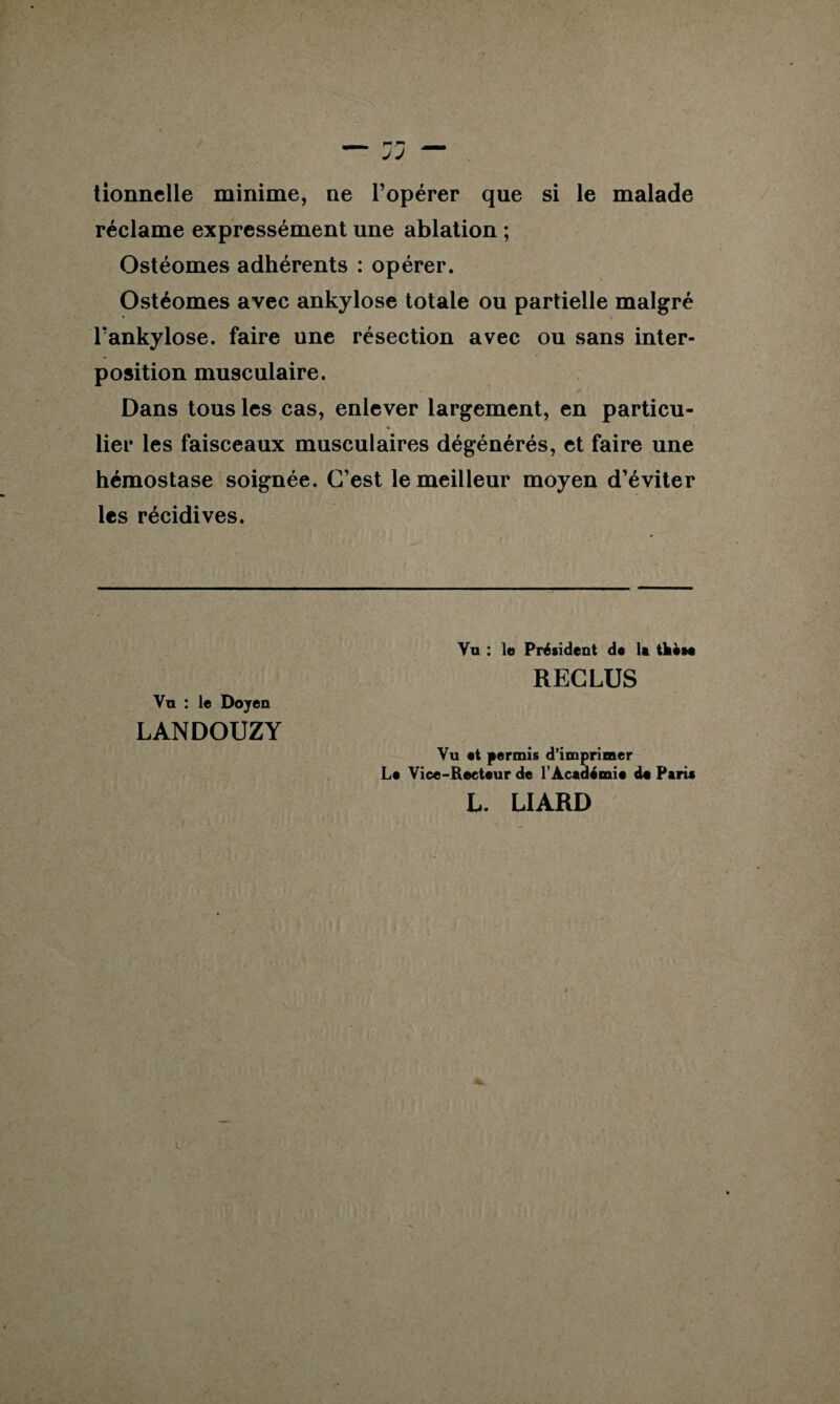 tionnelle minime, ne l’opérer que si le malade réclame expressément une ablation ; Ostéomes adhérents : opérer. Ostéomes avec ankylosé totale ou partielle malgré l’ankylose. faire une résection avec ou sans inter¬ position musculaire. Dans tous les cas, enlever largement, en particu- lier les faisceaux musculaires dégénérés, et faire une hémostase soignée. C’est le meilleur moyen d’éviter les récidives. Vu : le Doyen LANDOUZY Vu : le Président de la tkèse RECLUS Vu et permis d’imprimer Le Vice-Recteur de l’Académie de Parie L. LIARD