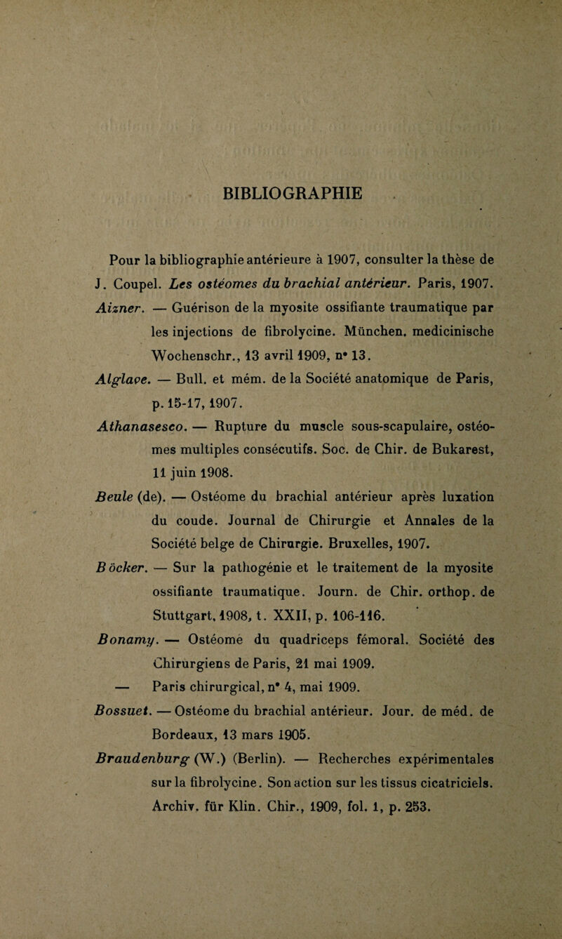 BIBLIOGRAPHIE Pour la bibliographie antérieure à 1907, consulter la thèse de J. Coupel. Les ostéomes du brachial antérieur. Paris, 1907. Aizner. — Guérison de la myosite ossifiante traumatique par les injections de fibrolycine. München, medicinische Wochenschr., 13 avril 1909, n* 13. Alglaçe. — Bull, et mém. de la Société anatomique de Paris, p.15-17, 1907. Athanasesco. — Rupture du muscle sous-scapulaire, ostéo¬ mes multiples consécutifs. Soc. de Chir. de Bukarest, 11 juin 1908. jSeule (de). — Ostéome du brachial antérieur après luxation du coude. Journal de Chirurgie et Annales de la Société belge de Chirurgie. Bruxelles, 1907. B ôcker. — Sur la pathogénie et le traitement de la myosite ossifiante traumatique. Journ. de Chir. orthop. de Stuttgart, 1908, t. XXII, p. 106-146. Bonamy. — Ostéome du quadriceps fémoral. Société des Chirurgiens de Paris, 21 mai 1909. — Paris chirurgical, n* 4, mai 1909. Bossuet. —Ostéome du brachial antérieur. Jour, de méd. de Bordeaux, 13 mars 1905. Braudenburg (W.) (Berlin). — Recherches expérimentales sur la fibrolycine. Son action sur les tissus cicatriciels. Archiv. für Klin. Chir., 1909, fol. 1, p. 253.