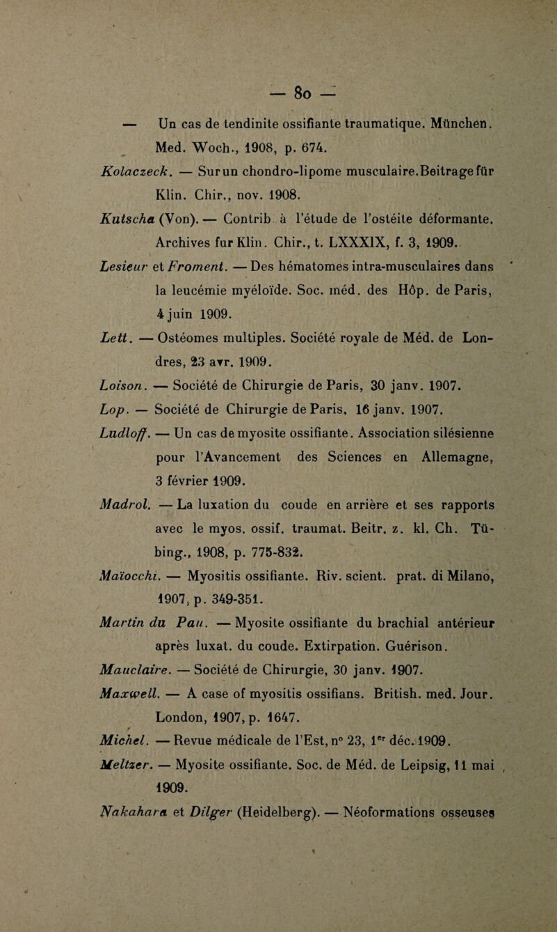 — Un cas de tendinite ossifiante traumatique. München. Med. Woch., 1908, p. 674. Kolaczeck. — Surun chondro-lipome musculaire.Beitrage für Klin. Chir., nov. 1908. Kutscha (Von).— Contrib à l’étude de l’ostéite déformante. Archives fur Klin. Chir., t. LXXX1X, f. 3, 1909. Lesieur et Froment. —Des hématomes intra-musculaires dans la leucémie myéloïde. Soc. méd. des Hôp. de Paris, 4 juin 1909. Lett. — Ostéomes multiples. Société royale de Méd. de Lon¬ dres, 23 avr. 1909. Loison. — Société de Chirurgie de Paris, 30 janv. 1907. Lop. — Société de Chirurgie de Paris, 16 janv. 1907. Ludloff. — Un cas de myosite ossifiante. Association silésienne pour l’Avancement des Sciences en Allemagne, 3 février 1909. Maclrol. — La luxation du coude en arrière et ses rapports avec le myos. ossif. traumat. Beitr. z. kl. Ch. Tü- bing., 1908, p. 775-832. Maïocchi. — Myositis ossifiante. Riv. scient, prat. di Milano, 1907, p. 349-351. Martin du Pau. —Myosite ossifiante du brachial antérieur après luxât, du coude. Extirpation. Guérison. Mauclaire. — Société de Chirurgie, 30 janv. 1907. Maxwell. — A case of myositis ossifians. British. med. Jour. London, 1907, p. 1647. Michel. —Revue médicale de l’Est, n° 23, 1er déc^l909. Meltzer. — Myosite ossifiante. Soc. de Méd. de Leipsig, 11 mai 1909. Nakahara et Dilger (Heidelberg). — Néoformations osseuses