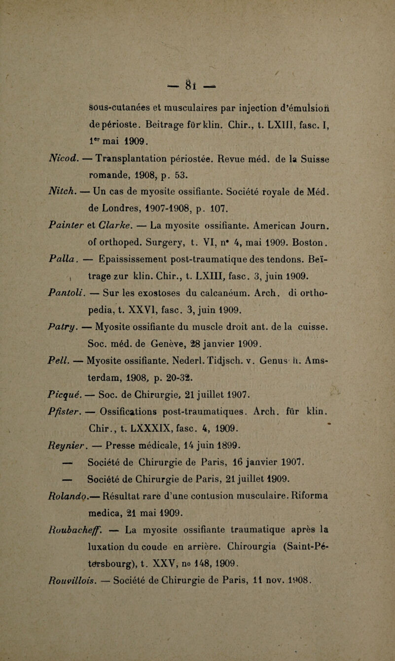 - 8î sous-cutanées et musculaires par injection d’émuîsiori de périoste. Beitrage fur'klin. Chir., t. LXI1I, fasc. I, 1er mai 1909. Nicod. — Transplantation périostée. Revue méd. de la Suisse romande, 1908, p. 53. Nitch. — Un cas de myosite ossifiante. Société royale de Méd. de Londres, 1907-1908, p. 107. Painter et Clarke. — La myosite ossifiante. American Journ. of orthoped. Surgery, t. VI, n* 4, mai 1909. Boston. P alla. — Epaississement post-traumatique des tendons. Beï- , trage zur klin. Chir., t. LXIII, fasc. 3, juin 1909. Pantoli. — Sur les exostoses du calcanéum. Arch. di ortho- pedia, t. XXVI, fasc. 3, juin 1909. Patry. — Myosite ossifiante du muscle droit ant. de la cuisse. Soc. méd. de Genève, 28 janvier 1909. Pell. — Myosite ossifiante. Nederl. Tidjsch. v. Genus h. Ams¬ terdam, 1908, p. 20-32. Picqué. — Soc. de Chirurgie, 21 juillet 1907. Pfister. — Ossifications post-traumatiques. Arch. für klin. Chir., t. LXXXIX, fasc. 4, 1909. Reynier. — Presse médicale, 14 juin 1899. — Société de Chirurgie de Paris, 16 janvier 1907. — Société de Chirurgie de Paris, 21 juillet 1909. Rolando.— Résultat rare d’une contusion musculaire. Riforma medica, 21 mai 1909. Ruubacheff. — La myosite ossifiante traumatique après la luxation du coude en arrière. Chirourgia (Saint-Pé¬ tersbourg), t. XXV, no 148, 1909.