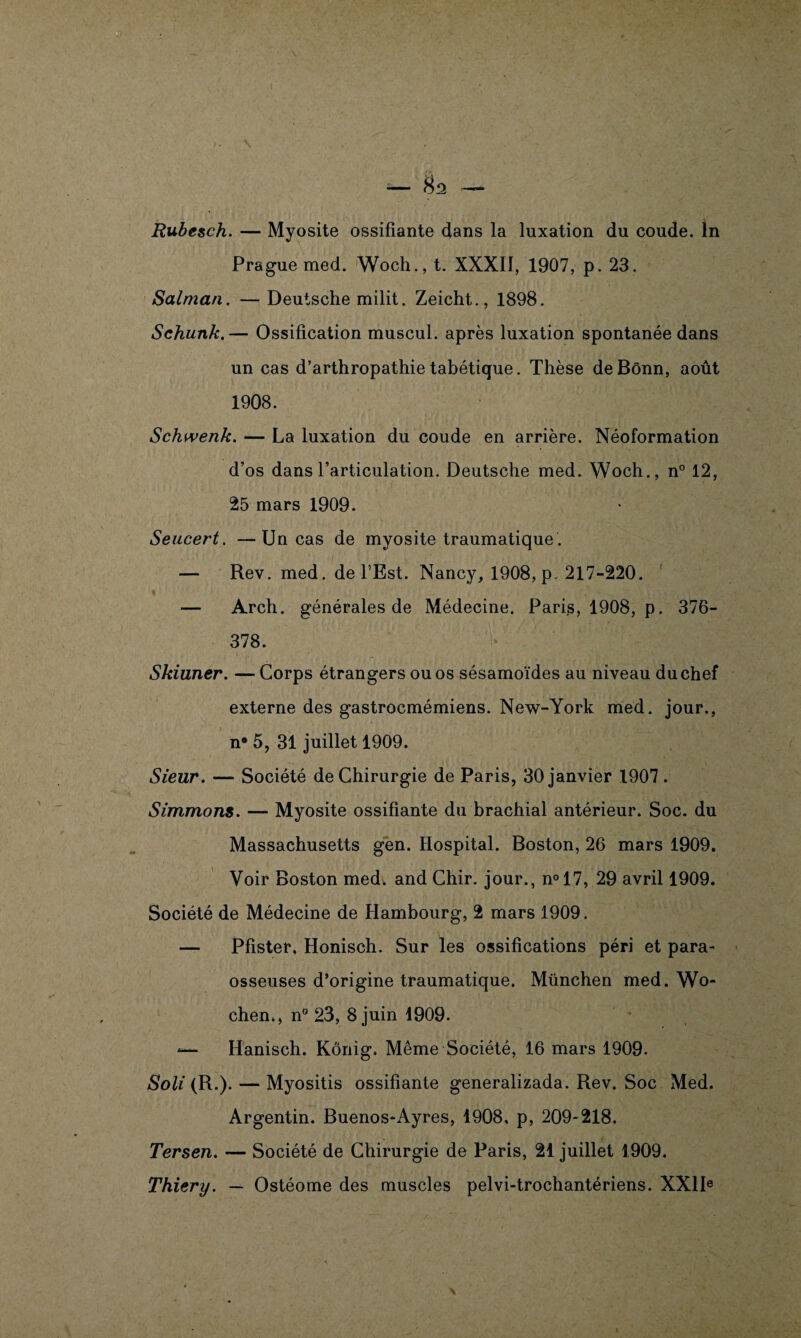 Prague med. Woch., t. XXXII, 1907, p. 23. Salman. — Deutsche milit. Zeicht., 1898. Schunk.— Ossification muscul. après luxation spontanée dans un cas d’arthropathie tabétique. Thèse de Bonn, août 1908. Schwenk. — La luxation du coude en arrière. Néoformation d’os dans l’articulation. Deutsche med. Woch., n° 12, 25 mars 1909. Seucert. —Un cas de myosite traumatique . — Rev. med. de l’Est. Nancy, 1908, p. 217-220. — Arch. générales de Médecine. Paris, 1908, p. 376- 378. Skiuner. —Corps étrangers ou os sésamoïdes au niveau du chef externe des gastrocmémiens. New-York med. jour., n° 5, 31 juillet 1909. Sieur. — Société de Chirurgie de Paris, 30 janvier 1907. Simmons. — Myosite ossifiante du brachial antérieur. Soc. du Massachusetts gen. Hospital. Boston, 26 mars 1909. Voir Boston med. and Chir. jour., n°17, 29 avril 1909. Société de Médecine de Hambourg, 2 mars 1909. — Pfister, Honisch. Sur les ossifications péri et para- osseuses d’origine traumatique. München med. Wo- chen., n° 23, 8 juin 1909. *— Hanisch. Kônig. Même Société, 16 mars 1909. Soli (R.). — Myositis ossifiante generalizada. Rev. Soc Med. Argentin. Buenos-Ayres, 1908, p, 209-218. Tersen. — Société de Chirurgie de Paris, 21 juillet 1909. Thiery. — Ostéome des muscles pelvi-trochantériens. XXIIe