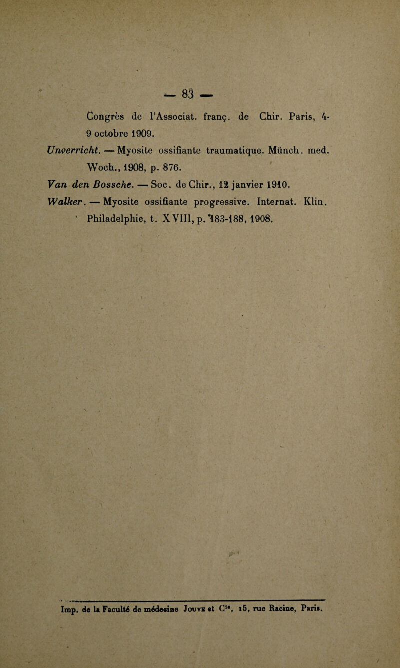 I Congrès de T Associât, franç. de Chir. Paris, 4- 9 octobre 1909. Unverricht.—Myosite ossifiante traumatique. Münch. med. Woch., 1908, p. 876. Van den Bossche. — Soc. de Chir., 12 janvier 1910. XValker. — Myosite ossifiante progressive. Internat. Klin. ' Philadelphie, t. X VIII, p. *183-188, 1908. i lmp. de la Faculté de médeeine Joute et G1*, i5, rue Racine, Paris.