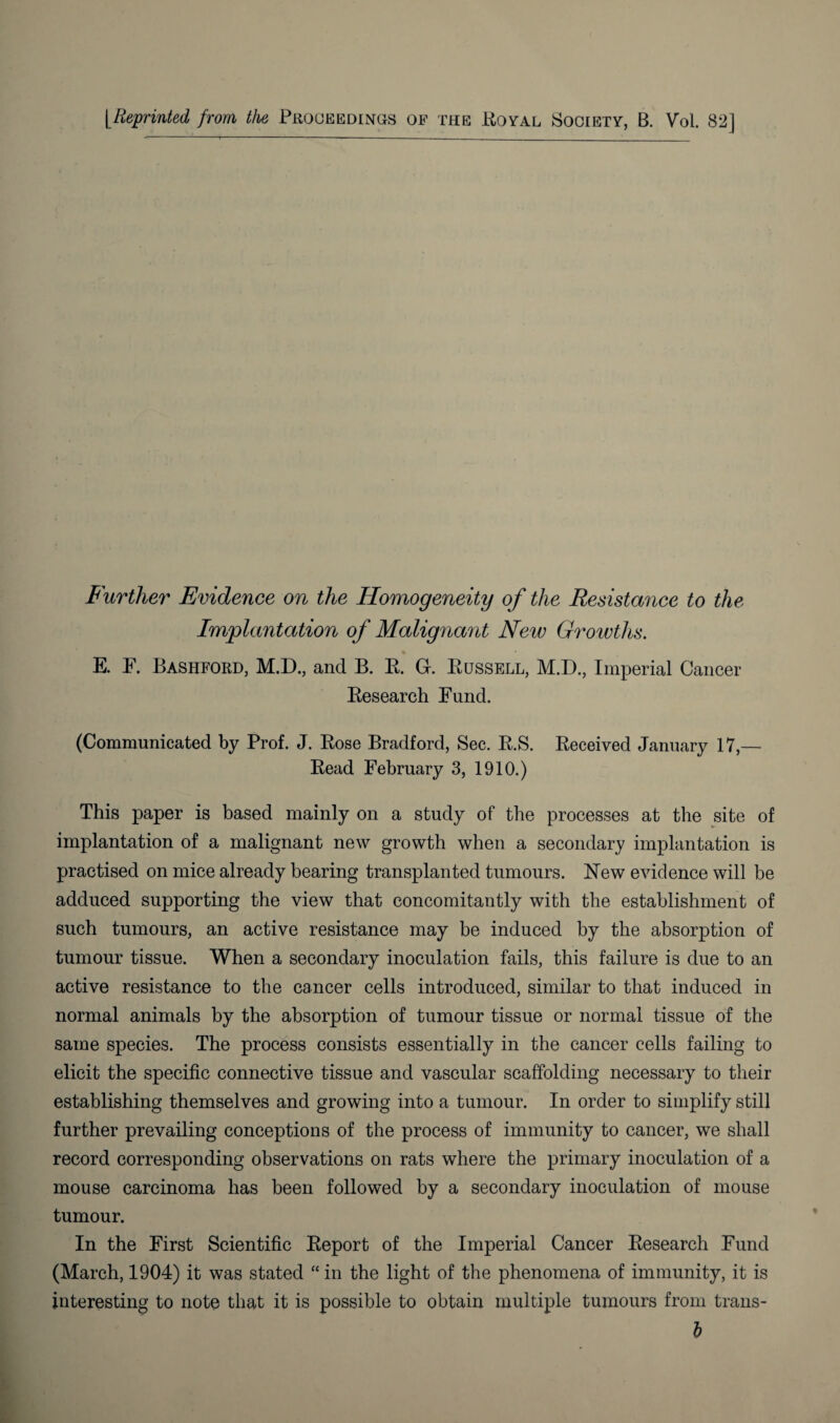 [Reprinted from the Proceedings of the Royal Society, B. Vol. 82] Further Evidence on the Homogeneity of the Resistance to the Implantation of Malignant New Growths. E. F. Bashford, M.D., and B. R. G-. Russell, M.D., Imperial Cancer Research Fund. (Communicated by Prof. J. Rose Bradford, Sec. R.S. Received January 17,— Read February 3, 1910.) This paper is based mainly on a study of the processes at the site of implantation of a malignant new growth when a secondary implantation is practised on mice already bearing transplanted tumours. New evidence will be adduced supporting the view that concomitantly with the establishment of such tumours, an active resistance may be induced by the absorption of tumour tissue. When a secondary inoculation fails, this failure is due to an active resistance to the cancer cells introduced, similar to that induced in normal animals by the absorption of tumour tissue or normal tissue of the same species. The process consists essentially in the cancer cells failing to elicit the specific connective tissue and vascular scaffolding necessary to their establishing themselves and growing into a tumour. In order to simplify still further prevailing conceptions of the process of immunity to cancer, we shall record corresponding observations on rats where the primary inoculation of a mouse carcinoma has been followed by a secondary inoculation of mouse tumour. In the First Scientific Report of the Imperial Cancer Research Fund (March, 1904) it was stated “ in the light of the phenomena of immunity, it is interesting to note that it is possible to obtain multiple tumours from trans- h