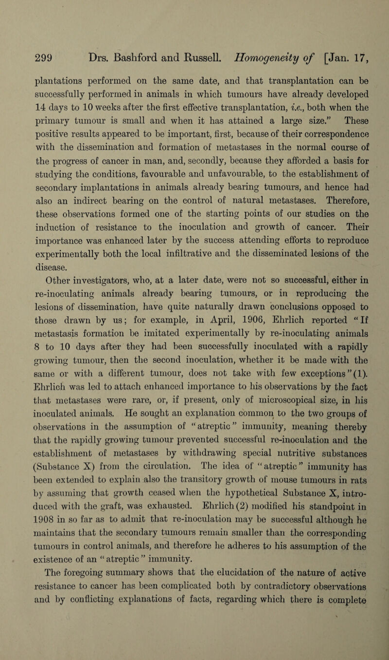 plantations performed on the same date, and that transplantation can be successfully performed in animals in which tumours have already developed 14 days to 10 weeks after the first effective transplantation, i.e., both when the primary tumour is small and when it has attained a large size.” These positive results appeared to be important, first, because of their correspondence with the dissemination and formation of metastases in the normal course of the progress of cancer in man, and, secondly, because they afforded a basis for studying the conditions, favourable and unfavourable, to the establishment of secondary implantations in animals already bearing tumours, and hence had also an indirect bearing on the control of natural metastases. Therefore, these observations formed one of the starting points of our studies on the induction of resistance to the inoculation and growth of cancer. Their importance was enhanced later by the success attending efforts to reproduce experimentally both the local infiltrative and the disseminated lesions of the disease. Other investigators, who, at a later date, were not so successful, either in re-inoculating animals already bearing tumours, or in reproducing the lesions of dissemination, have quite naturally drawn conclusions opposed to those drawn by us; for example, in April, 1906, Ehrlich reported “If metastasis formation be imitated experimentally by re-inoculating animals 8 to 10 days after they had been successfully inoculated with a rapidly rowino’ tumour, then the second inoculation, whether it be made with the same or with a different tumour, does not take with few exceptions ”(1). Ehrlich was led to attach enhanced importance to his observations by the fact that metastases were rare, or, if present, only of microscopical size, in his inoculated animals. He sought an explanation common to the two groups of observations in the assumption of “atreptic” immunity, meaning thereby that the rapidly growing tumour prevented successful re-inoculation and the establishment of metastases by withdrawing special nutritive substances (Substance X) from the circulation. The idea of “ atreptic ” immunity has been extended to explain also the transitory growth of mouse tumours in rats by assuming that growth ceased when the hypothetical Substance X, intro¬ duced with the graft, was exhausted. Ehrlich (2) modified his standpoint in 1908 in so far as to admit that re-inoculation may be successful although he maintains that the secondary tumours remain smaller than the corresponding tumours in control animals, and therefore he adheres to his assumption of the existence of an “ atreptic ” immunity. The foregoing summary shows that the elucidation of the nature of active resistance to cancer has been complicated both by contradictory observations and by conflicting explanations of facts, regarding which there is complete