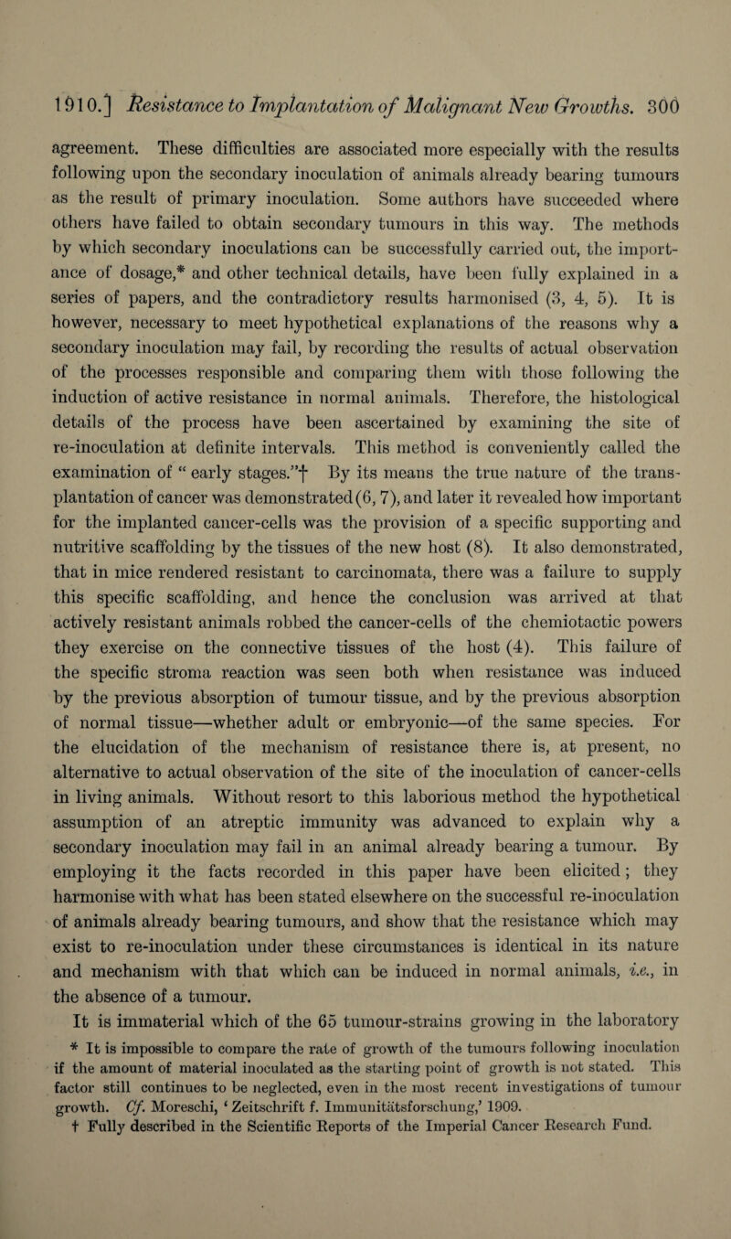 agreement. These difficulties are associated more especially with the results following upon the secondary inoculation of animals already bearing tumours as the result of primary inoculation. Some authors have succeeded where others have failed to obtain secondary tumours in this way. The methods by which secondary inoculations can be successfully carried out, the import¬ ance of dosage,* and other technical details, have been fully explained in a series of papers, and the contradictory results harmonised (3, 4, 5). It is however, necessary to meet hypothetical explanations of the reasons why a secondary inoculation may fail, by recording the results of actual observation of the processes responsible and comparing them with those following the induction of active resistance in normal animals. Therefore, the histological details of the process have been ascertained by examining the site of re-inoculation at definite intervals. This method is conveniently called the examination of “ early stages.”f By its means the true nature of the trans¬ plantation of cancer was demonstrated(6, 7), and later it revealed how important for the implanted cancer-cells was the provision of a specific supporting and nutritive scaffolding by the tissues of the new host (8). It also demonstrated, that in mice rendered resistant to carcinomata, there was a failure to supply this specific scaffolding, and hence the conclusion was arrived at that actively resistant animals robbed the cancer-cells of the cliemiotactic powers they exercise on the connective tissues of the host (4). This failure of the specific stroma reaction was seen both when resistance was induced by the previous absorption of tumour tissue, and by the previous absorption of normal tissue—whether adult or embryonic—of the same species. For the elucidation of the mechanism of resistance there is, at present, no alternative to actual observation of the site of the inoculation of cancer-cells in living animals. Without resort to this laborious method the hypothetical assumption of an atreptic immunity was advanced to explain why a secondary inoculation may fail in an animal already bearing a tumour. By employing it the facts recorded in this paper have been elicited; they harmonise with what has been stated elsewhere on the successful re-inoculation of animals already bearing tumours, and show that the resistance which may exist to re-inoculation under these circumstances is identical in its nature and mechanism with that which can be induced in normal animals, i.e., in the absence of a tumour. It is immaterial which of the 65 tumour-strains growing in the laboratory * It is impossible to compare the rate of growth of the tumours following inoculation if the amount of material inoculated as the starting point of growth is not stated. This factor still continues to be neglected, even in the most recent investigations of tumour growth. Cf. Moreschi, ‘ Zeitschrift f. Immunitatsforschung,’ 1909. t Fully described in the Scientific Reports of the Imperial Cancer Research Fund.