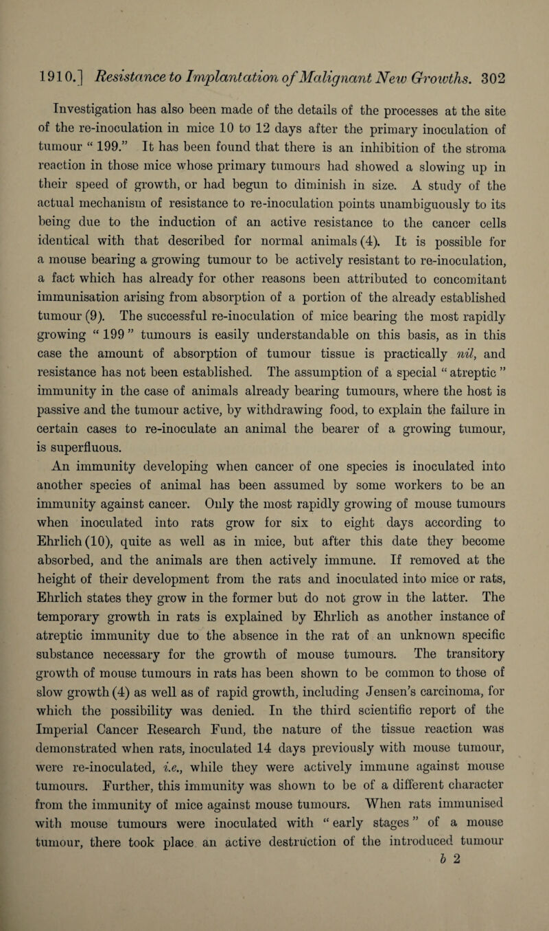 Investigation has also been made of the details of the processes at the site of the re-inoculation in mice 10 to 12 days after the primary inoculation of tumour “ 199.” It has been found that there is an inhibition of the stroma reaction in those mice whose primary tumours had showed a slowing up in their speed of growth, or had begun to diminish in size. A study of the actual mechanism of resistance to re-inoculation points unambiguously to its being due to the induction of an active resistance to the cancer cells identical with that described for normal animals (4). It is possible for a mouse bearing a growing tumour to be actively resistant to re-inoculation, a fact which has already for other reasons been attributed to concomitant immunisation arising from absorption of a portion of the already established tumour (9). The successful re-inoculation of mice bearing the most rapidly growing “ 199 ” tumours is easily understandable on this basis, as in this case the amount of absorption of tumour tissue is practically nil, and resistance has not been established. The assumption of a special “ atreptic ” immunity in the case of animals already bearing tumours, where the host is passive and the tumour active, by withdrawing food, to explain the failure in certain cases to re-inoculate an animal the bearer of a growing tumour, is superfluous. An immunity developing when cancer of one species is inoculated into another species of animal has been assumed by some workers to be an immunity against cancer. Only the most rapidly growing of mouse tumours when inoculated into rats grow for six to eight days according to Ehrlich (10), quite as well as in mice, but after this date they become absorbed, and the animals are then actively immune. If removed at the height of their development from the rats and inoculated into mice or rats, Ehrlich states they grow in the former but do not grow in the latter. The temporary growth in rats is explained by Ehrlich as another instance of atreptic immunity due to the absence in the rat of an unknown specific substance necessary for the growth of mouse tumours. The transitory growth of mouse tumours in rats has been shown to be common to those of slow growth (4) as well as of rapid growth, including Jensen’s carcinoma, for which the possibility was denied. In the third scientific report of the Imperial Cancer Research Fund, the nature of the tissue reaction was demonstrated when rats, inoculated 14 days previously with mouse tumour, were re-inoculated, i.e., while they were actively immune against mouse tumours. Further, this immunity was shown to be of a different character from the immunity of mice against mouse tumours. When rats immunised with mouse tumours were inoculated with “ early stages ” of a mouse tumour, there took place an active destruction of the introduced tumour b 2