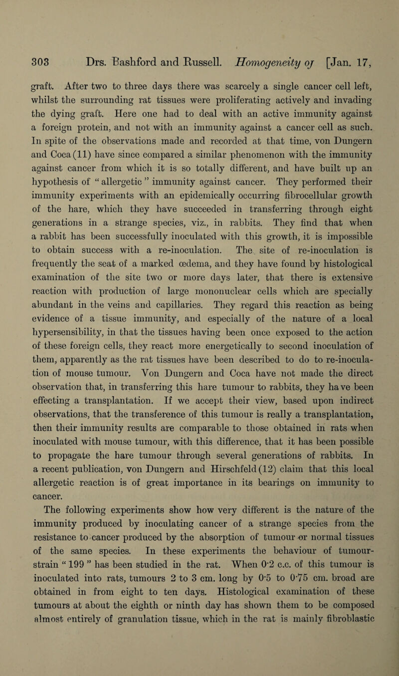 graft. After two to three days there was scarcely a single cancer cell left, whilst the surrounding rat tissues were proliferating actively and invading the dying graft. Here one had to deal with an active immunity against a foreign protein, and not with an immunity against a cancer cell as such. In spite of the observations made and recorded at that time, von Dungern and Coca (11) have since compared a similar phenomenon with the immunity against cancer from which it is so totally different, and have built up an hypothesis of “ allergetic ” immunity against cancer. They performed their immunity experiments with an epidemically occurring fibrocellular growth of the hare, which they have succeeded in transferring through eight generations in a strange species, viz., in rabbits. They find that when a rabbit has been successfully inoculated with this growth, it is impossible to obtain success with a re-inoculation. The site of re-inoculation is frequently the seat of a marked oedema, and they have found by histological examination of the site two or more days later, that there is extensive reaction with production of large mononuclear cells which are specially abundant in the veins and capillaries. They regard this reaction as being evidence of a tissue immunity, and especially of the nature of a local hypersensibility, in that the tissues having been once exposed to the action of these foreign cells, they react more energetically to second inoculation of them, apparently as the rat tissues have been described to do to re-inocula¬ tion of mouse tumour. Yon Dungern and Coca have not made the direct observation that, in transferring this hare tumour to rabbits, they have been effecting a transplantation. If we accept their view, based upon indirect observations, that the transference of this tumour is really a transplantation, then their immunity results are comparable to those obtained in rats when inoculated with mouse tumour, with this difference, that it has been possible to propagate the hare tumour through several generations of rabbits. In a recent publication, von Dungern and Hirschfeld (12) claim that this local allergetic reaction is of great importance in its bearings on immunity to cancer. The following experiments show how very different is the nature of the immunity produced by inoculating cancer of a strange species from the resistance to cancer produced by the absorption of tumour or normal tissues of the same species. In these experiments the behaviour of tumour- strain “ 199 ” has been studied in the rat. When O’2 c.c. of this tumour is inoculated into rats, tumours 2 to 3 cm. long by 05 to 075 cm. broad are obtained in from eight to ten days. Histological examination of these tumours at about the eighth or ninth day has shown them to be composed almost entirely of granulation tissue, which in the rat is mainly fibroblastic