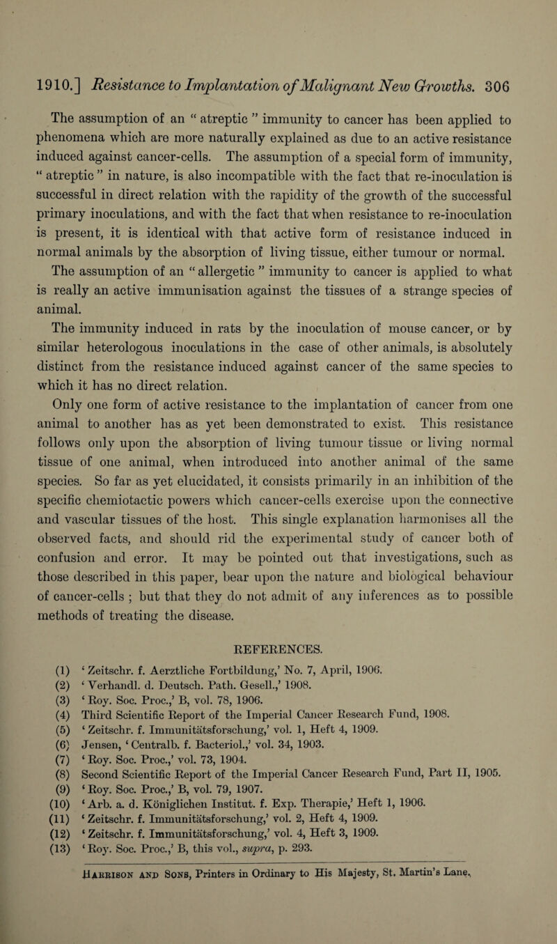 The assumption of an “ atreptic ” immunity to cancer has been applied to phenomena which are more naturally explained as due to an active resistance induced against cancer-cells. The assumption of a special form of immunity, “ atreptic ” in nature, is also incompatible with the fact that re-inoculation is successful in direct relation with the rapidity of the growth of the successful primary inoculations, and with the fact that when resistance to re-inoculation is present, it is identical with that active form of resistance induced in normal animals by the absorption of living tissue, either tumour or normal. The assumption of an “ allergetic ” immunity to cancer is applied to what is really an active immunisation against the tissues of a strange species of animal. The immunity induced in rats by the inoculation of mouse cancer, or by similar heterologous inoculations in the case of other animals, is absolutely distinct from the resistance induced against cancer of the same species to which it has no direct relation. Only one form of active resistance to the implantation of cancer from one animal to another has as yet been demonstrated to exist. This resistance follows only upon the absorption of living tumour tissue or living normal tissue of one animal, when introduced into another animal of the same species. So far as yet elucidated, it consists primarily in an inhibition of the specific chemiotactic powers which cancer-cells exercise upon the connective and vascular tissues of the host. This single explanation harmonises all the observed facts, and should rid the experimental study of cancer both of confusion and error. It may be pointed out that investigations, such as those described in this paper, bear upon the nature and biological behaviour of cancer-cells ; but that they do not admit of any inferences as to possible methods of treating the disease. REFERENCES. (1) 4 Zeitschr. f. Aerztliche Fortbildung,’ No. 7, April, 1906. (2) 4 Verhandl. d. Deutsch. Path. Gesell.,’ 1908. (3) 4 Roy. Soc. Proc.,’ B, vol. 78, 1906. (4) Third Scientific Report of the Imperial Cancer Research Fund, 1908. (5) 4 Zeitschr. f. Immunitatsforschung,’ vol. 1, Heft 4, 1909. (6) Jensen, 4 Centralb. f. Bacteriol.,’ vol. 34, 1903. (7) 4 Roy. Soc. Proc.,’ vol. 73, 1904. (8) Second Scientific Report of the Imperial Cancer Research Fund, Part II, 1905. (9) 4 Roy. Soc. Proc.,’ B, vol. 79, 1907. (10) 4 Arb. a. d. Koniglichen Institut. f. Exp. Therapie,’ Heft 1, 1906. (11) 4 Zeitschr. f. Immunitatsforschung,’ vol. 2, Heft 4, 1909. (12) 4 Zeitschr. f. Immunitatsforschung,’ vol. 4, Heft 3, 1909. (13) 4 Roy. Soc. Proc.,’ B, this vol., supra, p. 293. Haerison and Sons, Printers in Ordinary to His Majesty, St. Martin’s Lane.,