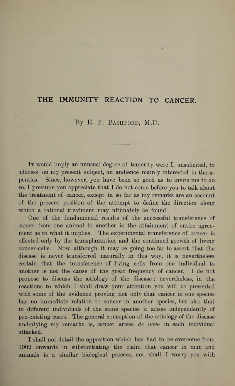 By E. F. Bashford, M.D. It would imply an unusual degree of temerity were I, unsolicited, to address, on my present subject, an audience mainly interested in thera¬ peutics. Since, however, you have been so good as to invite me to do so, I presume you appreciate that I do not come before you to talk about the treatment of cancer, except in so far as my remarks are an account of the present position of the attempt to define the direction along which a rational treatment may ultimately be found. One of the fundamental results of the successful transference of cancer from one animal to another is the attainment of entire agree¬ ment as to what it implies. The experimental transference of cancer is effected only by the transplantation and the continued growth of living cancer-cells. Now, although it may be going too far to assert that the disease is never transferred naturally in this way, it is nevertheless certain that the transference of living cells from one individual to another is not the cause of the great frequency of cancer. I do not propose to discuss the aetiology of the disease ; nevertheless, in the reactions to which I shall draw your attention you will be presented with some of the evidence proving not only that cancer in one species has no immediate relation to cancer in another species, but also that in different individuals of the same species it arises independently of pre-existing cases. The general conception of the aetiology of the disease underlying my remarks is, cancer arises de novo in each individual attacked. I shall not detail the opposition which has had to be overcome from 1902 onwards in substantiating the claim that cancer in man and
