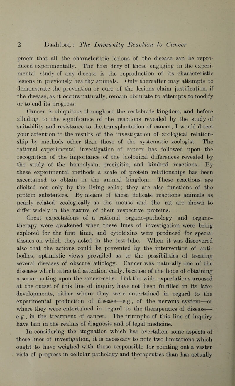 proofs that all the characteristic lesions of the disease can be repro¬ duced experimentally. The first duty of those engaging in the experi¬ mental study of any disease is the reproduction of its characteristic lesions in previously healthy animals. Only thereafter may attempts to demonstrate the prevention or cure of the lesions claim justification, if the disease, as it occurs naturally, remain obdurate to attempts to modify or to end its progress. Cancer is ubiquitous throughout the vertebrate kingdom, and before alluding to the significance of the reactions revealed by the study of suitability and resistance to the transplantation of cancer, I would direct your attention to the results of the investigation of zoological relation¬ ship by methods other than those of the systematic zoologist. The rational experimental investigation of cancer has followed upon the recognition of the importance of the biological differences revealed by the study of the haemolysin, precipitin, and kindred reactions. By these experimental methods a scale of protein relationships has been ascertained to obtain in the animal kingdom. These reactions are elicited not only by the living cells ; they are also functions of the protein substances. By means of these delicate reactions animals as nearly related zoologically as the mouse and the rat are shown to differ widely in the nature of their respective proteins. Great expectations of a rational organo-pathology and organo¬ therapy were awakened when these lines of investigation were being explored for the first time, and cytotoxins were produced for special tissues on which they acted in the test-tube. When it was discovered also that the actions could be prevented by the intervention of anti¬ bodies, optimistic views prevailed as to the possibilities of treating several diseases of obscure aetiology. Cancer was naturally one of the diseases which attracted attention early, because of the hope of obtaining a serum acting upon the cancer-cells. But the wide expectations aroused at the outset of this line of inquiry have not been fulfilled in its later developments, either where they were entertained in regard to the experimental production of disease—e.g., of the nervous system—or where they were entertained in regard to the therapeutics of disease— e.g., in the treatment of cancer. The triumphs of this line of inquiry have lain in the realms of diagnosis and of legal medicine. In considering the stagnation which has overtaken some aspects of these lines of investigation, it is necessary to note two limitations which ought to have weighed with those responsible for pointing out a vaster vista of progress in cellular pathology and therapeutics than has actually