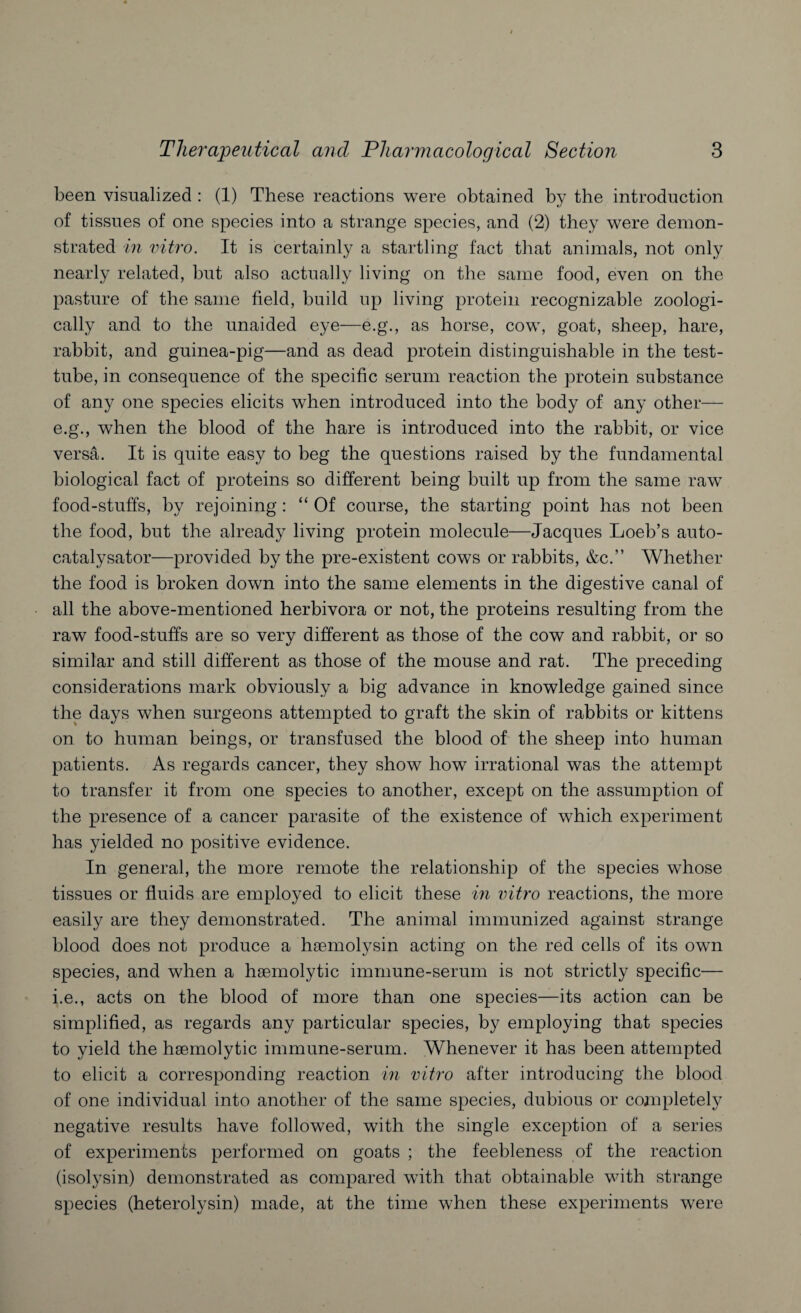 been visualized : (1) These reactions were obtained by the introduction of tissues of one species into a strange species, and (2) they were demon¬ strated in vitro. It is certainly a startling fact that animals, not only nearly related, but also actually living on the same food, even on the pasture of the same field, build up living protein recognizable zoologi¬ cally and to the unaided eye—e.g., as horse, cow, goat, sheep, hare, rabbit, and guinea-pig—and as dead protein distinguishable in the test- tube, in consequence of the specific serum reaction the protein substance of any one species elicits when introduced into the body of any other— e.g., when the blood of the hare is introduced into the rabbit, or vice versa. It is quite easy to beg the questions raised by the fundamental biological fact of proteins so different being built up from the same raw food-stuffs, by rejoining: “ Of course, the starting point has not been the food, but the already living protein molecule—Jacques Loeb’s auto- catalysator—provided by the pre-existent cows or rabbits, &c.” Whether the food is broken down into the same elements in the digestive canal of all the above-mentioned herbivora or not, the proteins resulting from the raw food-stuffs are so very different as those of the cow and rabbit, or so similar and still different as those of the mouse and rat. The preceding considerations mark obviously a big advance in knowledge gained since the days when surgeons attempted to graft the skin of rabbits or kittens on to human beings, or transfused the blood of the sheep into human patients. As regards cancer, they show how irrational was the attempt to transfer it from one species to another, except on the assumption of the presence of a cancer parasite of the existence of which experiment has yielded no positive evidence. In general, the more remote the relationship of the species whose tissues or fluids are employed to elicit these in vitro reactions, the more easily are they demonstrated. The animal immunized against strange blood does not produce a haemolysin acting on the red cells of its own species, and when a haemolytic immune-serum is not strictly specific— i.e., acts on the blood of more than one species—its action can be simplified, as regards any particular species, by employing that species to yield the haemolytic immune-serum. Whenever it has been attempted to elicit a corresponding reaction in vitro after introducing the blood of one individual into another of the same species, dubious or completely negative results have followed, with the single exception of a series of experiments performed on goats ; the feebleness of the reaction (isolysin) demonstrated as compared with that obtainable with strange species (heterolysin) made, at the time when these experiments were