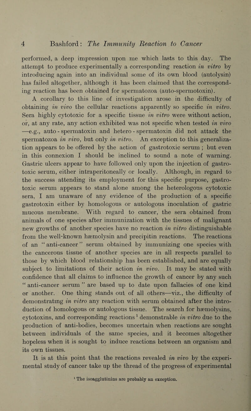performed, a deep impression upon me which lasts to this da}7. The attempt to produce experimentally a corresponding reaction in vitro by introducing again into an individual some of its own blood (autolysin) has failed altogether, although it has been claimed that the correspond¬ ing reaction has been obtained for spermatozoa (auto-spermotoxin). A corollary to this line of investigation arose in the difficulty of obtaining in vivo the cellular reactions apparently so specific in vitro. Sera highly cytotoxic for a specific tissue in vitro wTere without action, or, at any rate, any action exhibited was not specific when tested in vivo —e.g., auto - spermatoxin and hetero - spermatoxin did not attack the spermatozoa in vivo, but only in vitro. An exception to this generaliza¬ tion appears to be offered by the action of gastrotoxic serum ; but even in this connexion I should be inclined to sound a note of warning. Gastric ulcers appear to have followed only upon the injection of gastro¬ toxic serum, either intraperitoneally or locally. Although, in regard to the success attending its employment for this specific purpose, gastro¬ toxic serum appears to stand alone among the heterologous cytotoxic sera, I am unaware of any evidence of the production of a specific gastrotoxin either by homologous or autologous inoculation of gastric mucous membrane. With regard to cancer, the sera obtained from animals of one species after immunization with the tissues of malignant new growths of another species have no reaction in vitro distinguishable from the well-known haemolysin and precipitin reactions. The reactions of an “anti-cancer” serum obtained by immunizing one species with the cancerous tissue of another species are in all respects parallel to those by which blood relationship has been established, and are equally subject to limitations of their action in vivo. It may be stated with confidence that all claims to influence the growth of cancer by any such “ anti-cancer serum ” are based up to date upon fallacies of one kind or another. One thing stands out of all others—viz., the difficulty of demonstrating in vitro any reaction with serum obtained after the intro¬ duction of homologous or autologous tissue. The search for haemolysins, cytotoxins, and corresponding reactions 1 demonstrable in vitro due to the production of anti-bodies, becomes uncertain when reactions are sought between individuals of the same species, and it becomes altogether hopeless when it is sought to induce reactions between an organism and its own tissues. It is at this point that the reactions revealed in vivo by the experi¬ mental study of cancer take up the thread of the progress of experimental 1 The isoagglutinins are probably an exception.