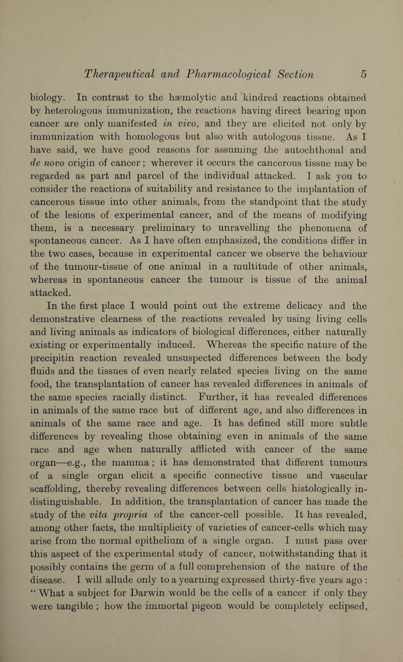 biology. In contrast to the haemolytic and kindred reactions obtained by heterologous immunization, the reactions having direct bearing upon cancer are only manifested in vivo, and they are elicited not only by immunization with homologous but also with autologous tissue. As I have said, we have good reasons for assuming the autochthonal and de novo origin of cancer; wherever it occurs the cancerous tissue may be regarded as part and parcel of the individual attacked. I ask you to consider the reactions of suitability and resistance to the implantation of cancerous tissue into other animals, from the standpoint that the study of the lesions of experimental cancer, and of the means of modifying them, is a necessary preliminary to unravelling the phenomena of spontaneous cancer. As I have often emphasized, the conditions differ in the two cases, because in experimental cancer we observe the behaviour of the tumour-tissue of one animal in a multitude of other animals, whereas in spontaneous cancer the tumour is tissue of the animal attacked. In the first place I would point out the extreme delicacy and the demonstrative clearness of the reactions revealed by using living cells and living animals as indicators of biological differences, either naturally existing or experimentally induced. Whereas the specific nature of the precipitin reaction revealed unsuspected differences between the body fluids and the tissues of even nearly related species living on the same food, the transplantation of cancer has revealed differences in animals of the same species racially distinct. Further, it has revealed differences in animals of the same race but of different age, and also differences in animals of the same race and age. It has defined still more subtle differences by revealing those obtaining even in animals of the same race and age when naturally afflicted with cancer of the same organ—e.g., the mamma; it has demonstrated that different tumours of a single organ elicit a specific connective tissue and vascular scaffolding, thereby revealing differences between cells histologically in¬ distinguishable. In addition, the transplantation of cancer has made the study of the vita propria of the cancer-cell possible. It has revealed, among other facts, the multiplicity of varieties of cancer-cells which may arise from the normal epithelium of a single organ. I must pass over this aspect of the experimental study of cancer, notwithstanding that it possibly contains the germ of a full comprehension of the nature of the disease. I will allude only to a yearning expressed thirty-five years ago : “ What a subject for Darwin would be the cells of a cancer if only they were tangible ; how the immortal pigeon would be completely eclipsed,