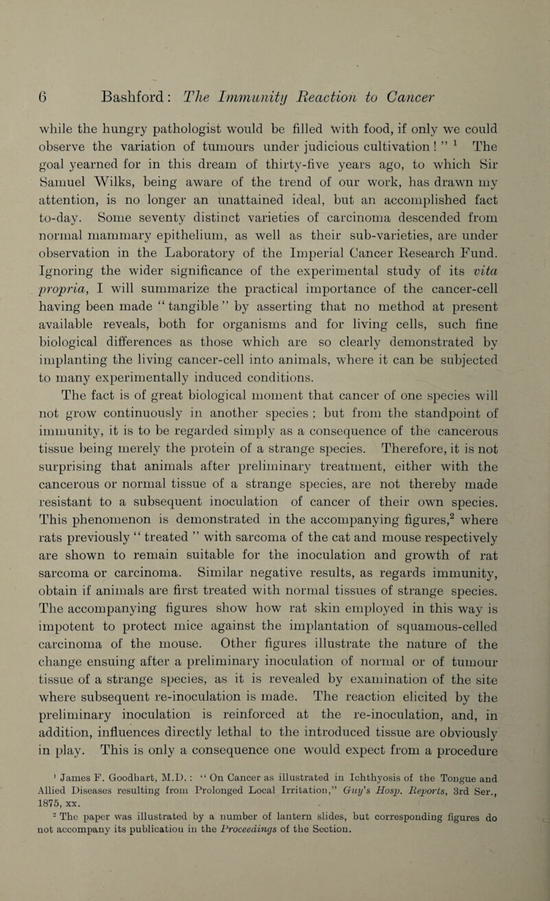 while the hungry pathologist would be filled with food, if only we could observe the variation of tumours under judicious cultivation ! ” 1 The goal yearned for in this dream of thirty-five years ago, to which Sir Samuel Wilks, being aware of the trend of our work, has drawn my attention, is no longer an unattained ideal, but an accomplished fact to-day. Some seventy distinct varieties of carcinoma descended from normal mammary epithelium, as well as their sub-varieties, are under observation in the Laboratory of the Imperial Cancer Research Fund. Ignoring the wider significance of the experimental study of its vita propria, I will summarize the practical importance of the cancer-cell having been made “tangible” by asserting that no method at present available reveals, both for organisms and for living cells, such fine biological differences as those which are so clearly demonstrated by implanting the living cancer-cell into animals, where it can be subjected to many experimentally induced conditions. The fact is of great biological moment that cancer of one species will not grow continuously in another species ; but from the standpoint of immunity, it is to be regarded simply as a consequence of the cancerous tissue being merely the protein of a strange species. Therefore, it is not surprising that animals after preliminary treatment, either with the cancerous or normal tissue of a strange species, are not thereby made resistant to a subsequent inoculation of cancer of their own species. This phenomenon is demonstrated in the accompanying figures,2 where rats previously “ treated ” with sarcoma of the cat and mouse respectively are shown to remain suitable for the inoculation and growTth of rat sarcoma or carcinoma. Similar negative results, as regards immunity, obtain if animals are first treated with normal tissues of strange species. The accompanying figures show how rat skin employed in this way is impotent to protect mice against the implantation of squamous-celled carcinoma of the mouse. Other figures illustrate the nature of the change ensuing after a preliminary inoculation of normal or of tumour tissue of a strange species, as it is revealed by examination of the site where subsequent re-inoculation is made. The reaction elicited by the preliminary inoculation is reinforced at the re-inoculation, and, in addition, influences directly lethal to the introduced tissue are obviously in play. This is only a consequence one would expect from a procedure 1 James F. Goodbart, M.D. : “ On Cancer as illustrated in Ichthyosis of the Tongue and Allied Diseases resulting from Prolonged Local Irritation,” Guy's Hosp. Reports, 3rd Ser., 1875, xx. 2 The paper was illustrated by a number of lantern slides, but corresponding figures do not accompany its publication in the Proceedings of the Section.