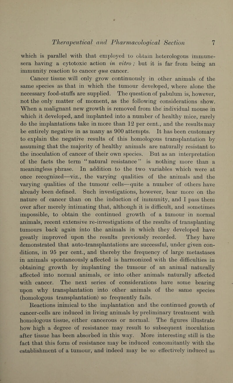 which is parallel with that employed to obtain heterologous immune- sera having a cytotoxic action in vitro ; but it is far from being an immunity reaction to cancer qua cancer. Cancer tissue will only grow continuously in other animals of the same species as that in which the tumour developed, where alone the necessary food-stuffs are supplied. The question of pabulum is, however, not the only matter of moment, as the following considerations show. When a malignant new growth is removed from the individual mouse in which it developed, and implanted into a number of healthy mice, rarely do the implantations take in more than 12 per cent., and the results may be entirely negative in as many as 900 attempts. It has been customary to explain the negative results of this homologous transplantation by assuming that the majority of healthy animals are naturally resistant to the inoculation of cancer of their own species. But as an interpretation of the facts the term “natural resistance” is nothing more than a meaningless phrase. In addition to the two variables which were at once recognized—viz., the varying qualities of the animals and the varying qualities of the tumour cells—quite a number of others have already been defined. Such investigations, however, bear more on the nature of cancer than on the induction of immunity, and I pass them over after merely intimating that, although it is difficult, and sometimes impossible, to obtain the continued growth of a tumour in normal animals, recent extensive re-investigations of the results of transplanting tumours back again into the animals in which they developed have greatly improved upon the results previously recorded. They have demonstrated that auto-transplantations are successful, under given con¬ ditions, in 95 per cent., and thereby the frequency of large metastases in animals spontaneously affected is harmonized with the difficulties in obtaining growth by implanting the tumour of an animal naturally affected into normal animals, or into other animals naturally affected with cancer. The next series of considerations have some bearing upon why transplantation into other animals of the same species (homologous transplantation) so frequently fails. Reactions inimical to the implantation and the continued growth of cancer-cells are induced in living animals by preliminary treatment with homologous tissue, either cancerous or normal. The figures illustrate how high a degree of resistance may result to subsequent inoculation after tissue has been absorbed in this way. More interesting still is the fact that this form of resistance may be induced concomitantly with the establishment of a tumour, and indeed may be so effectively induced as