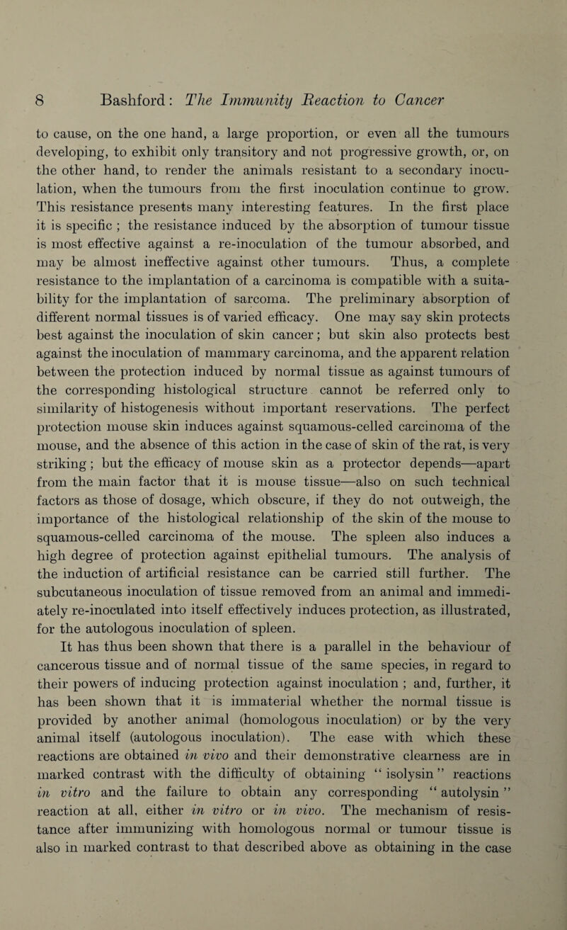 to cause, on the one hand, a large proportion, or even all the tumours developing, to exhibit only transitory and not progressive growth, or, on the other hand, to render the animals resistant to a secondary inocu¬ lation, when the tumours from the first inoculation continue to grow. This resistance presents many interesting features. In the first place it is specific ; the resistance induced by the absorption of tumour tissue is most effective against a re-inoculation of the tumour absorbed, and may be almost ineffective against other tumours. Thus, a complete resistance to the implantation of a carcinoma is compatible with a suita¬ bility for the implantation of sarcoma. The preliminary absorption of different normal tissues is of varied efficacy. One may say skin protects best against the inoculation of skin cancer; but skin also protects best against the inoculation of mammary carcinoma, and the apparent relation between the protection induced by normal tissue as against tumours of the corresponding histological structure cannot be referred only to similarity of histogenesis without important reservations. The perfect protection mouse skin induces against squamous-celled carcinoma of the mouse, and the absence of this action in the case of skin of the rat, is very striking; but the efficacy of mouse skin as a protector depends—apart from the main factor that it is mouse tissue—also on such technical factors as those of dosage, which obscure, if they do not outweigh, the importance of the histological relationship of the skin of the mouse to squamous-celled carcinoma of the mouse. The spleen also induces a high degree of protection against epithelial tumours. The analysis of the induction of artificial resistance can be carried still further. The subcutaneous inoculation of tissue removed from an animal and immedi¬ ately re-inoculated into itself effectively induces protection, as illustrated, for the autologous inoculation of spleen. It has thus been shown that there is a parallel in the behaviour of cancerous tissue and of normal tissue of the same species, in regard to their powers of inducing protection against inoculation ; and, further, it has been shown that it is immaterial whether the normal tissue is provided by another animal (homologous inoculation) or by the very animal itself (autologous inoculation). The ease with which these reactions are obtained in vivo and their demonstrative clearness are in marked contrast with the difficulty of obtaining “ isolysin ” reactions in vitro and the failure to obtain any corresponding “ autolysin ” reaction at all, either in vitro or in vivo. The mechanism of resis¬ tance after immunizing with homologous normal or tumour tissue is also in marked contrast to that described above as obtaining in the case