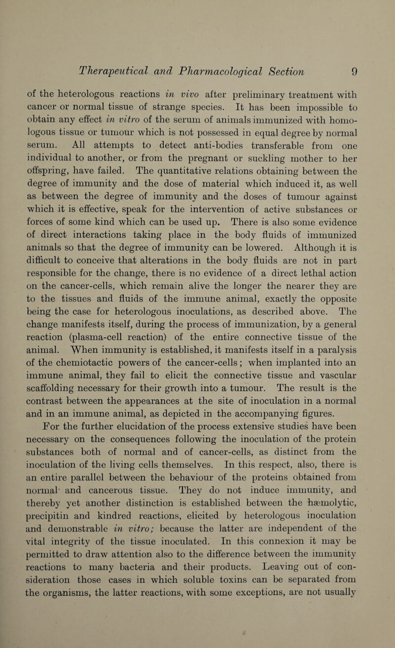 of the heterologous reactions in vivo after preliminary treatment with cancer or normal tissue of strange species. It has been impossible to obtain any effect in vitro of the serum of animals immunized with homo¬ logous tissue or tumour which is not possessed in equal degree by normal serum. All attempts to detect anti-bodies transferable from one individual to another, or from the pregnant or suckling mother to her offspring, have failed. The quantitative relations obtaining between the degree of immunity and the dose of material which induced it, as well as between the degree of immunity and the doses of tumour against which it is effective, speak for the intervention of active substances or forces of some kind which can he used up. There is also some evidence of direct interactions taking place in the body fluids of immunized animals so that the degree of immunity can be lowered. Although it is difficult to conceive that alterations in the body fluids are not in part responsible for the change, there is no evidence of a direct lethal action on the cancer-cells, which remain alive the longer the nearer they are to the tissues and fluids of the immune animal, exactly the opposite being the case for heterologous inoculations, as described above. The change manifests itself, during the process of immunization, by a general reaction (plasma-cell reaction) of the entire connective tissue of the animal. When immunity is established, it manifests itself in a paralysis of the chemiotactic powers of the cancer-cells; when implanted into an immune animal, they fail to elicit the connective tissue and vascular scaffolding necessary for their growth into a tumour. The result is the contrast between the appearances at the site of inoculation in a normal and in an immune animal, as depicted in the accompanying figures. For the further elucidation of the process extensive studies have been necessary on the consequences following the inoculation of the protein substances both of normal and of cancer-cells, as distinct from the inoculation of the living cells themselves. In this respect, also, there is an entire parallel between the behaviour of the proteins obtained from normal' and cancerous tissue. They do not induce immunity, and thereby yet another distinction is established between the haemolytic, precipitin and kindred reactions, elicited by heterologous inoculation and demonstrable in vitro; because the latter are independent of the vital integrity of the tissue inoculated. In this connexion it may be permitted to draw attention also to the difference between the immunity reactions to many bacteria and their products. Leaving out of con¬ sideration those cases in which soluble toxins can be separated from the organisms, the latter reactions, with some exceptions, are not usually
