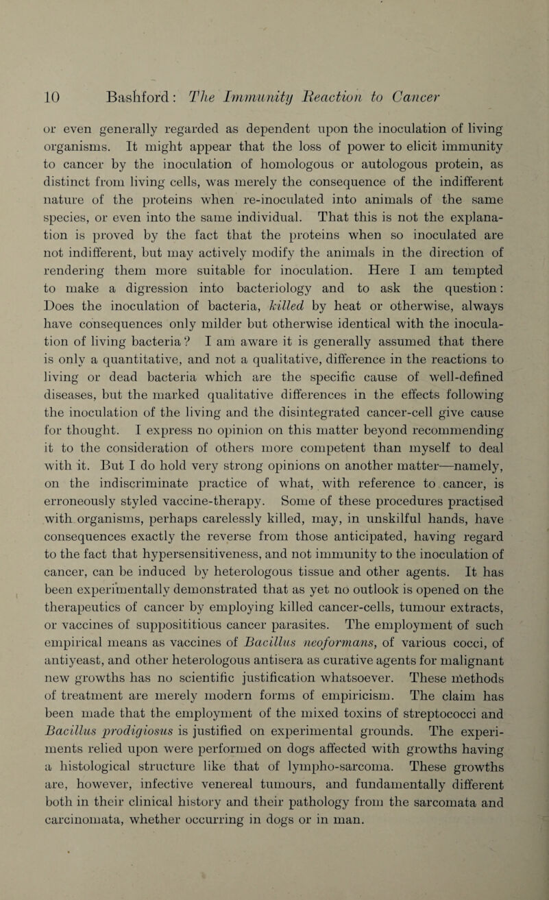 or even generally regarded as dependent upon the inoculation of living organisms. It might appear that the loss of power to elicit immunity to cancer by the inoculation of homologous or autologous protein, as distinct from living cells, was merely the consequence of the indifferent nature of the proteins when re-inoculated into animals of the same species, or even into the same individual. That this is not the explana¬ tion is proved by the fact that the proteins when so inoculated are not indifferent, but may actively modify the animals in the direction of rendering them more suitable for inoculation. Here I am tempted to make a digression into bacteriology and to ask the question: Does the inoculation of bacteria, killed by heat or otherwise, always have consequences only milder but otherwise identical with the inocula¬ tion of living bacteria ? I am aware it is generally assumed that there is only a quantitative, and not a qualitative, difference in the reactions to living or dead bacteria which are the specific cause of well-defined diseases, but the marked qualitative differences in the effects following the inoculation of the living and the disintegrated cancer-cell give cause for thought. I express no opinion on this matter beyond recommending it to the consideration of others more competent than myself to deal with it. But I do hold very strong opinions on another matter—namely, on the indiscriminate practice of what, with reference to cancer, is erroneously styled vaccine-therapy. Some of these procedures practised with organisms, perhaps carelessly killed, may, in unskilful hands, have consequences exactly the reverse from those anticipated, having regard to the fact that hypersensitiveness, and not immunity to the inoculation of cancer, can be induced by heterologous tissue and other agents. It has been experimentally demonstrated that as yet no outlook is opened on the therapeutics of cancer by employing killed cancer-cells, tumour extracts, or vaccines of supposititious cancer parasites. The employment of such empirical means as vaccines of Bacillus neoformans, of various cocci, of antiyeast, and other heterologous antisera as curative agents for malignant new growths has no scientific justification whatsoever. These nlethods of treatment are merely modern forms of empiricism. The claim has been made that the employment of the mixed toxins of streptococci and Bacillus prodigiosus is justified on experimental grounds. The experi¬ ments relied upon were performed on dogs affected with growths having a histological structure like that of lympho-sarcoma. These growths are, however, infective venereal tumours, and fundamentally different both in their clinical history and their pathology from the sarcomata and carcinomata, whether occurring in dogs or in man.