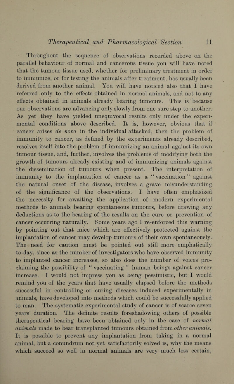 Throughout the sequence of observations recorded above on the parallel behaviour of normal and cancerous tissue you will have noted that the tumour tissue used, whether for preliminary treatment in order to immunize, or for testing the animals after treatment, has usually been derived from another animal. You will have noticed also that I have referred only to the effects obtained in normal animals, and not to any effects obtained in animals already bearing tumours. This is because our observations are advancing only slowly from one sure step to another. As yet they have yielded unequivocal results only under the experi¬ mental conditions above described. It is, however, obvious that if cancer arises de novo in the individual attacked, then the problem of immunity to cancer, as defined by the experiments already described, resolves itself into the problem of immunizing an animal against its own tumour tissue, and, further, involves the problems of modifying both the growth of tumours already existing and of immunizing animals against the dissemination of tumours when present. The interpretation of immunity to the implantation of cancer as a “ vaccination ” against the natural onset of the disease, involves a grave misunderstanding of the significance of the observations. I have often emphasized the necessity for awaiting the application of modern experimental methods to animals bearing spontaneous tumours, before drawing any deductions as to the bearing of the results on the cure or prevention of cancer occurring naturally. Some years ago I re-enforced this warning by pointing out that mice which are effectively protected against the implantation of cancer may develop tumours of their own spontaneously. The need for caution must be pointed out still more emphatically to-day, since as the number of investigators who have observed immunity to implanted cancer increases, so also does the number of voices pro¬ claiming the possibility of “ vaccinating ” human beings against cancer increase. I would not impress you as being pessimistic, but I would remind you of the years that have usually elapsed before the methods successful in controlling or curing diseases induced experimentally in animals, have developed into methods which could be successfully applied to man. The systematic experimental study of cancer is of scarce seven years’ duration. The definite results foreshadowing others of possible therapeutical bearing have been obtained only in the case of normal animals made to bear transplanted tumours obtained from other animals. It is possible to prevent any implantation from taking in a normal animal, but a conundrum not yet satisfactorily solved is, why the means which succeed so well in normal animals are very much less certain,