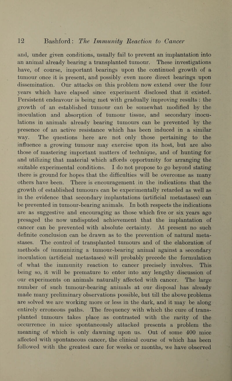 and, under given conditions, usually fail to prevent an implantation into an animal already bearing a transplanted tumour. These investigations have, of course, important bearings upon the continued growth of a tumour once it is present, and possibly even more direct bearings upon dissemination. Our attacks on this problem now extend over the four years which have elapsed since experiment disclosed that it existed. Persistent endeavour is being met with gradually improving results : the growth of an established tumour can be somewhat modified by the inoculation and absorption of tumour tissue, and secondary inocu¬ lations in animals already bearing tumours can be prevented by the presence of an active resistance which has been induced in a similar way. The questions here are not only those pertaining to the influence a growing tumour may exercise upon its host, but are also those of mastering important matters of technique, and of hunting for and utilizing that material which affords opportunity for arranging the suitable experimental conditions. I do not propose to go beyond stating there is ground for hopes that the difficulties will be overcome as many others have been. There is encouragement. in the indications that the growth of established tumours can be experimentally retarded as well as in the evidence that secondary implantations (artificial metastases) can be prevented in tumour-bearing animals. In both respects the indications are as suggestive and encouraging as those which five or six years ago presaged the now undisputed achievement that the implantation of cancer can be prevented with absolute certainty. At present no such definite conclusion can be drawn as to the prevention of natural meta¬ stases. The control of transplanted tumours and of the elaboration of methods of immunizing a tumour-bearing animal against a secondary inoculation (artificial metastases) will probably precede the formulation of what the immunity reaction to cancer precisely involves. This being so, it will be premature to enter into any lengthy discussion of our experiments on animals naturally affected with cancer. The large number of such tumour-bearing animals at our disposal has already made many preliminary observations possible, but till the above problems are solved we are working more or less in the dark, and it may be along entirely erroneous paths. The frequency with which the cure of trans¬ planted tumours takes place as contrasted with the rarity of the occurrence in mice spontaneously attacked presents a problem the meaning of which is only dawning upon us. Out of some 400 mice affected with spontaneous cancer, the clinical course of which has been followed with the greatest care for weeks or months, we have observed