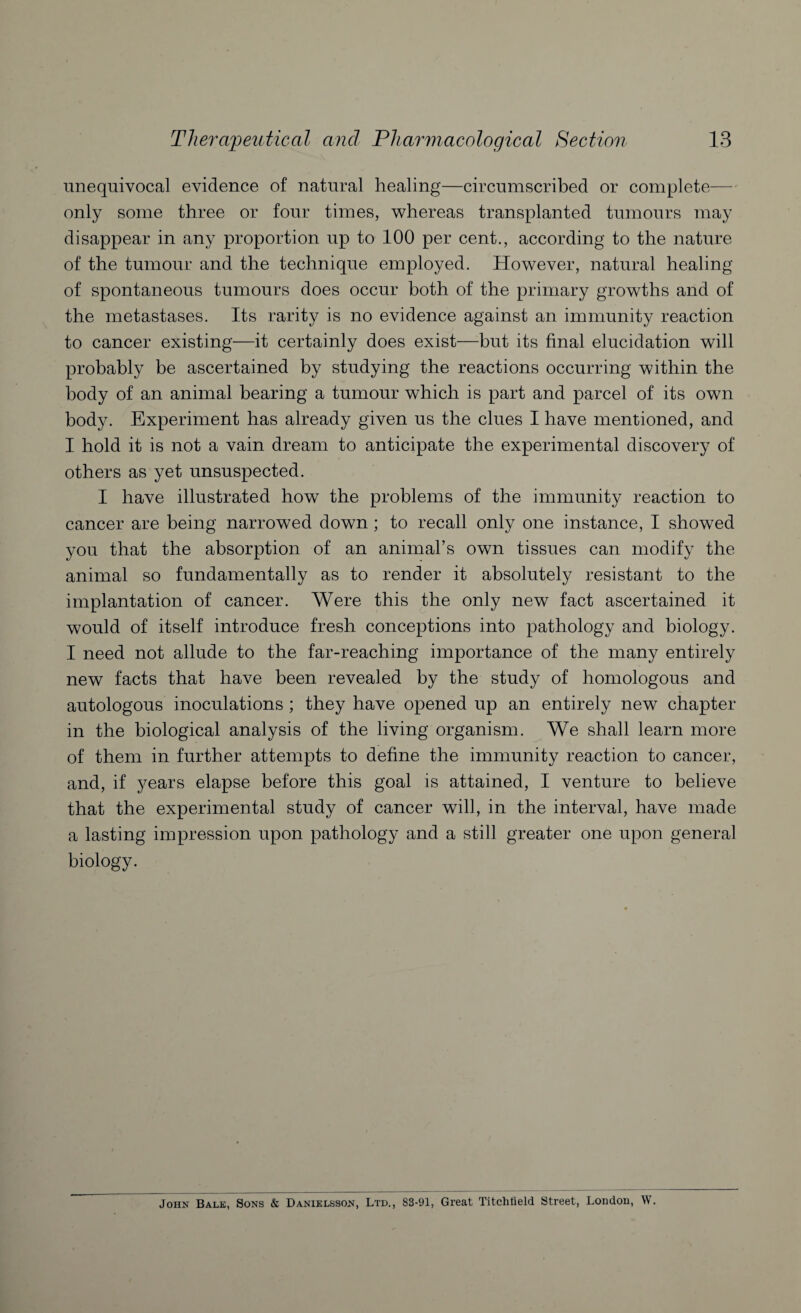 unequivocal evidence of natural healing—circumscribed or complete— only some three or four times, whereas transplanted tumours may disappear in any proportion up to 100 per cent., according to the nature of the tumour and the technique employed. However, natural healing of spontaneous tumours does occur both of the primary growths and of the metastases. Its rarity is no evidence against an immunity reaction to cancer existing—it certainly does exist—but its final elucidation will probably be ascertained by studying the reactions occurring within the body of an animal bearing a tumour which is part and parcel of its own body. Experiment has already given us the clues I have mentioned, and I hold it is not a vain dream to anticipate the experimental discovery of others as yet unsuspected. I have illustrated how the problems of the immunity reaction to cancer are being narrowed down ; to recall only one instance, I showed you that the absorption of an animal’s own tissues can modify the animal so fundamentally as to render it absolutely resistant to the implantation of cancer. Were this the only new fact ascertained it would of itself introduce fresh conceptions into pathology and biology. I need not allude to the far-reaching importance of the many entirely new facts that have been revealed by the study of homologous and autologous inoculations ; they have opened up an entirely new chapter in the biological analysis of the living organism. We shall learn more of them in further attempts to define the immunity reaction to cancer, and, if years elapse before this goal is attained, I venture to believe that the experimental study of cancer will, in the interval, have made a lasting impression upon pathology and a still greater one upon general biology. John Bale, Sons & Danielsson, Ltd., 83-91, Great Titchlield Street, London, W.
