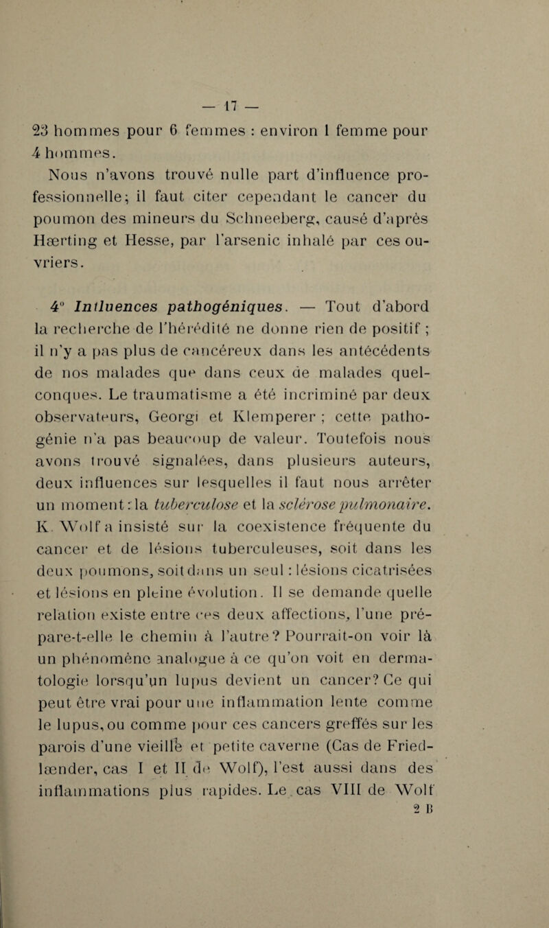 23 hommes pour 6 femmes : environ 1 femme pour A hommes. Nous n’avons trouvé nulle part d’influence pro¬ fessionnelle; il faut citer cependant le cancer du poumon des mineurs du Schneeberg, causé d’après Hærting et Hesse, par l’arsenic inhalé par ces ou¬ vriers. 4° Inîluences pathogéniques. — Tout d’abord la recherche de l'hérédité ne donne rien de positif ; il n’y a pas plus de cancéreux dans les antécédents de nos malades que dans ceux de malades quel¬ conques. Le traumatisme a été incriminé par deux observateurs, Georgi et Klemperer ; cette patho¬ génie n’a pas beaucoup de valeur. Toutefois nous avons trouvé signalées, dans plusieurs auteurs, deux influences sur lesquelles il faut nous arrêter un moment : la tuberculose et la sclérose pulmonaire. K. Wolf a insisté sur la coexistence fréquente du cancer et de lésions tuberculeuses, soit dans les deux poumons, soit du ns un seul : lésions cicatrisées et lésions en pleine évolution. 11 se demande quelle relation existe entre ces deux affections, l’une pré- pare-t-elle le chemin à l’autre? Pourrait-on voir là un phénomène analogue à ce qu’on voit en derma¬ tologie lorsqu’un lupus devient un cancer? Ce qui peut être vrai pour une inflammation lente comme le lupus, ou comme pour ces cancers greffes sur les parois d’une vieille et petite caverne (Cas de Fried- lænder, cas I et II de Wolf), l’est aussi dans des inflammations plus rapides. Le cas VIII de Wolf 2 B
