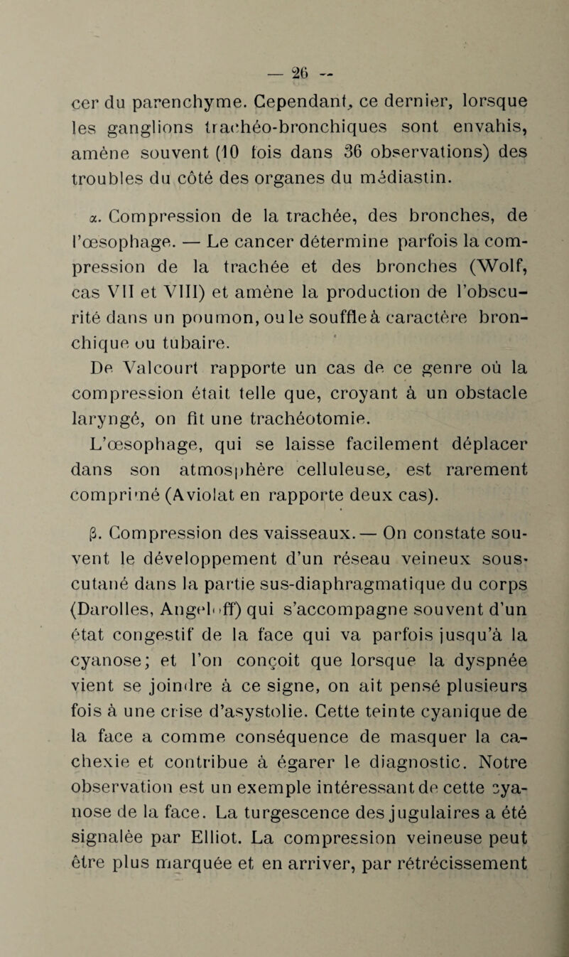 cer du parenchyme. Cependant, ce dernier, lorsque les ganglions trachéo-bronchiques sont envahis, amène souvent (10 lois dans 36 observations) des troubles du côté des organes du médiastin. a. Compression de la trachée, des bronches, de l’œsophage. — Le cancer détermine parfois la com¬ pression de la trachée et des bronches (Wolf, cas VII et VIII) et amène la production de l’obscu¬ rité dans un poumon, ouïe souffle à caractère bron¬ chique ou tubaire. De Valcourt rapporte un cas de ce genre où la compression était telle que, croyant à un obstacle laryngé, on fit une trachéotomie. L’œsophage, qui se laisse facilement déplacer dans son atmosphère celluleuse, est rarement comprimé (Aviolat en rapporte deux cas). g. Compression des vaisseaux.— On constate sou¬ vent le développement d’un réseau veineux sous- cutané dans la partie sus-diaphragmatique du corps (Darolles, Angelnff) qui s’accompagne souvent d’un état congestif de la face qui va parfois jusqu’à la cyanose; et l’on conçoit que lorsque la dyspnée vient se joindre à ce signe, on ait pensé plusieurs fois à une crise d’asystolie. Cette teinte cyanique de la face a comme conséquence de masquer la ca¬ chexie et contribue à égarer le diagnostic. Notre observation est un exemple intéressant de cette cya¬ nose de la face. La turgescence des jugulaires a été signalée par Elliot. La compression veineuse peut être plus marquée et en arriver, par rétrécissement