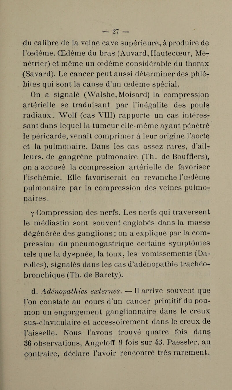 du calibre de la veine cave supérieure, à produire de l’œdème. Œdème du bras (Auvard, Hautecœur, Mé¬ nétrier) et même un œdème considérable du tborax (Savard). Le cancer peut aussi déterminer des phlé¬ bites qui sont la cause d’un œdème spécial. On a signalé (Walshe,Moisard) la compression artérielle se traduisant par l’inégalité des pouls radiaux. Wolf (cas VIII) rapporte un cas intéres¬ sant dans lequel la tumeur elle-même ayant pénétré le péricarde, venait comprimera leur origine l’aorte et la pulmonaire. Dans les cas assez rares, d’ail¬ leurs, de gangrène pulmonaire (Th. de Bouffiers), on a accusé la compression artérielle de favoriser l’ischémie. Elle favoriserait en revanche l’œdème pulmonaire par la compression des veines pulmo¬ naires. Y Compression des nerfs. Les nerfs qui traversent le médiastin sont souvent englobés dans la masse dégénérée des ganglions; on a expliqué par la com¬ pression du pneumogastrique certains symptômes tels que la dyspnée, la toux, les vomissements (Da- rolles), signalés dans les cas d’adénopathie trachéo- bronchique (Th. de Baréty). d. Adénopathies externes. — Il arrive souvent que l’on constate au cours d’un cancer primitif du pou¬ mon un engorgement ganglionnaire dans le creux sus-claviculaire et accessoirement dans le creux de l’aisselle. Nous l’avons trouvé quatre fois dans 36 observations, Angidoff 9 fois sur 43. Paessler, au contraire, déclare l’avoir rencontré très rarement.
