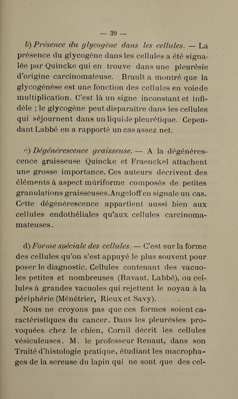 b) Présence du glycogène dans les cellules. — La présence du glycogène dans les cellules a été signa¬ lée par Quincke qui en trouve dans une pleurésie d’origine carcinomateuse. Brault a montré que la glycogénèse est une fonction des cellules en voiede multiplication. C’est là un signe inconstant et infi¬ dèle ; le glycogène peut disparaître dans les cellules qui séjournent dans un liquide pleurétique. Cepen¬ dant Labbé en a rapporté un cas assez net. c) Dégénérescence graisseuse. — A la dégénéres¬ cence graisseuse Quincke et Fraenckel attachent une grosse importance. Ces auteurs décrivent des éléments à aspect mùriforme composés de petites granulations graisseuses.Angeloff en signale un cas. Cette dégénérescence appartient aussi bien aux cellules endothéliales qu’aux cellules carcinoma- mateuses. d) Forme spéciale des cellules. — C’est sur la forme des cellules qu’on s’est appuyé le plus souvent pour poser le diagnostic. Cellules contenant des vacuo¬ les petites et nombreuses (Ravaut, Labbé), ou cel¬ lules à grandes vacuoles qui rejettent le noyau à la périphérie (Ménétrier, Rieuxet Savy). Nous ne croyons pas que ces formes soient ca¬ ractéristiques du cancer. Dans les pleurésies pro¬ voquées chez le chien, Cornil décrit les cellules vésiculeuses. M. le professeur Renaut, dans son Traité d’histologie pratique, étudiant les macropha¬ ges de la séreuse du lapin qui ne sont que des cel-