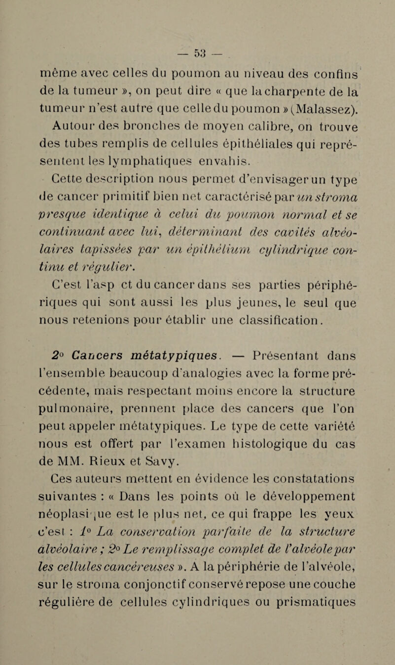 même avec celles du poumon au niveau des confins de la tumeur », on peut dire « que la charpente de la tumeur n’est autre que celle du poumon » (Malassez). Autour des bronches de moyen calibre, on trouve des tubes remplis de cellules épithéliales qui repré¬ sentent les lymphatiques envahis. Cette description nous permet d’envisager un type de cancer primitif bien net caractérisé pav un stroma presque identique à celui du 'poumon normal et se continuant avec lui, déterminant des cavités alvéo¬ laires tapissées par un épithélium cylindrique con¬ tinu et régulier. C’est l’asp et du cancer dans ses parties périphé¬ riques qui sont aussi les plus jeunes, le seul que nous retenions pour établir une classification. 2° Cancers métatypiques. — Présentant dans l’ensemble beaucoup d’analogies avec la forme pré¬ cédente, mais respectant moins encore la structure pulmonaire, prennent place des cancers que l’on peut appeler métatypiques. Le type de cette variété nous est offert par l’examen histologique du cas de MM. Rieux et Savy. Ces auteurs mettent en évidence les constatations suivantes : « Dans les points où le développement néoplasique est le plus net, ce qui frappe les yeux c’est : 10 La conservation parfaite de la structure alvéolaire ; 2° Le remplissage complet de ïalvéole par les cellules cancéreuses ». A la périphérie de l’alvéole, sur le stroma conjonctif conservé repose une couche régulière de cellules cylindriques ou prismatiques