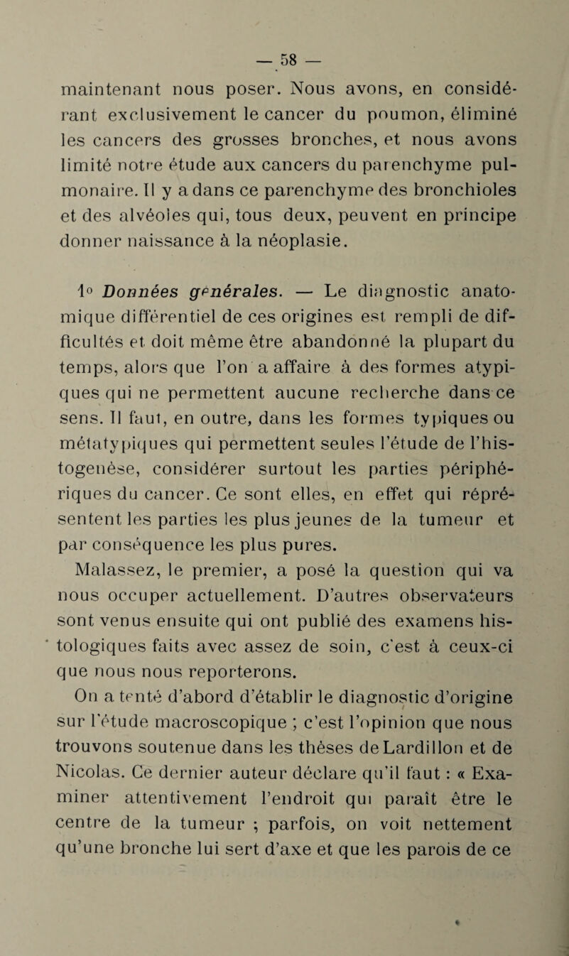 maintenant nous poser. Nous avons, en considé¬ rant exclusivement le cancer du poumon, éliminé les cancers des grosses bronches, et nous avons limité notre étude aux cancers du parenchyme pul¬ monaire. Il y a dans ce parenchyme des bronchioles et des alvéoles qui, tous deux, peuvent en principe donner naissance à la néoplasie. 1° Données generales. — Le diagnostic anato¬ mique différentiel de ces origines est rempli de dif¬ ficultés et doit même être abandonné la plupart du temps, alors que l’on a affaire à des formes atypi¬ ques qui ne permettent aucune recherche dans ce sens. 11 faut, en outre, dans les formes typiques ou métatypiques qui permettent seules l’étude de l’his¬ togenèse, considérer surtout les parties périphé¬ riques du cancer. Ce sont elles, en effet qui répré¬ sentent les parties les plus jeunes de la tumeur et par conséquence les plus pures. Malassez, le premier, a posé la question qui va nous occuper actuellement. D’autres observateurs sont venus ensuite qui ont publié des examens his¬ tologiques faits avec assez de soin, c'est à ceux-ci que nous nous reporterons. On a tenté d’abord d’établir le diagnostic d’origine sur l’étude macroscopique ; c’est, l’opinion que nous trouvons soutenue dans les thèses deLardillon et de Nicolas. Ce dernier auteur déclare qu’il faut : « Exa¬ miner attentivement l’endroit qui paraît être le centre de la tumeur ; parfois, on voit nettement qu’une bronche lui sert d’axe et que les parois de ce