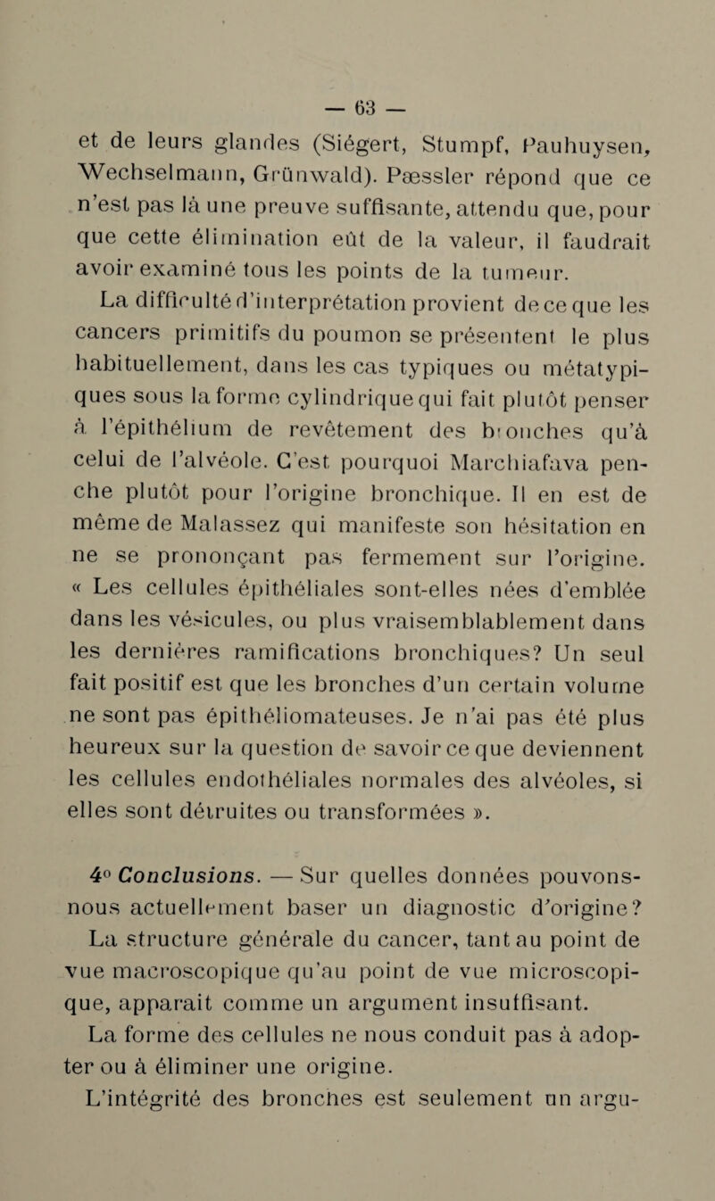 et de leurs glandes (Siégert, Stumpf, Pauhuysen, Wechselmann, Grünwald). Pæssler répond que ce n est pas là une preuve suffisante, attendu que, pour que cette élimination eût de la valeur, il faudrait avoir exami né tous les points de la tumeur. La difficulté d’interprétation provient de ce que les cancers primitifs du poumon se présentent le plus habituellement, dans les cas typiques ou métatypi¬ ques sous la forme cylindrique qui fait plutôt penser à l’épithélium de revêtement des bronches qu’à celui de l’alvéole. C’est, pourquoi Marchiafava pen¬ che plutôt pour l’origine bronchique. Il en est de même de Malassez qui manifeste son hésitation en ne se prononçant pas fermement sur l’origine. « Les cellules épithéliales sont-elles nées d’emhlée dans les vésicules, ou plus vraisemblablement dans les dernières ramifications bronchiques? Un seul fait positif est que les bronches d’un certain volume ne sont pas épithéliomateuses. Je n’ai pas été plus heureux sur la question de savoir ce que deviennent les cellules endothéliales normales des alvéoles, si elles sont détruites ou transformées ». 4° Conclusions. —Sur quelles données pouvons- nous actuellement baser un diagnostic d’origine? La structure générale du cancer, tant au point de vue macroscopique qu’au point de vue microscopi¬ que, apparait comme un argument insuffisant. La forme des cellules ne nous conduit pas à adop¬ ter ou à éliminer une origine. L’intégrité des bronclies est seulement un argu-