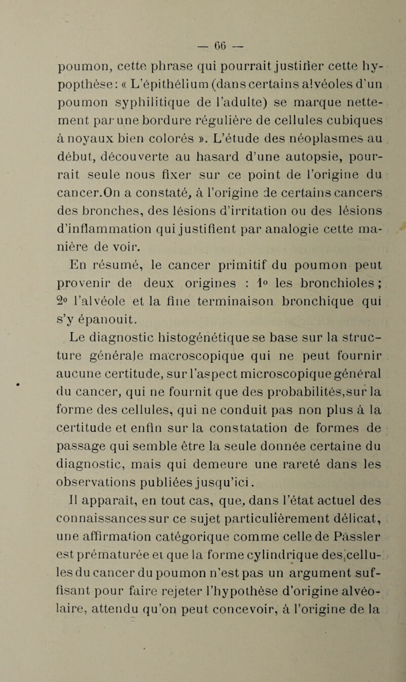 poumon, cette phrase qui pourrait justifier cette hy- popthèse : « L’épithélium (dans certains alvéoles d’un poumon syphilitique de l’adulte) se marque nette¬ ment par-une bordure régulière de cellules cubiques à noyaux bien colorés ». L’étude des néoplasmes au début, découverte au hasard d’une autopsie, pour¬ rait seule nous fixer sur ce point de l’origine du cancer.On a constaté, à l’origine de certains cancers des bronches, des lésions d’irritation ou des lésions d’inflammation qui justifient par analogie cette ma¬ nière de voir. En résumé, le cancer primitif du poumon peut provenir de deux origines : 1° les bronchioles ; 2° l’alvéole et la fine terminaison bronchique qui s’y épanouit. Le diagnostic histogénétique se base sur la struc¬ ture générale macroscopique qui ne peut fournir aucune certitude, sur l’aspect microscopique général du cancer, qui ne fournit que des probabilités,sur la forme des cellules, qui ne conduit pas non plus à la certitude et enfin sur la constatation de formes de passage qui semble être la seule donnée certaine du diagnostic, mais qui demeure une rareté dans les observations publiées jusqu’ici. Il apparaît, en tout cas, que, dans l’état actuel des connaissances sur ce sujet particulièrement délicat, une affirmation catégorique comme celle de Passler est prématurée et que la forme cylindrique des'cellu- les du cancer du poumon n’est pas un argument suf¬ fisant pour faire rejeter l’hypothèse d’origine alvéo¬ laire, attendu qu’on peut concevoir, à l’origine de la