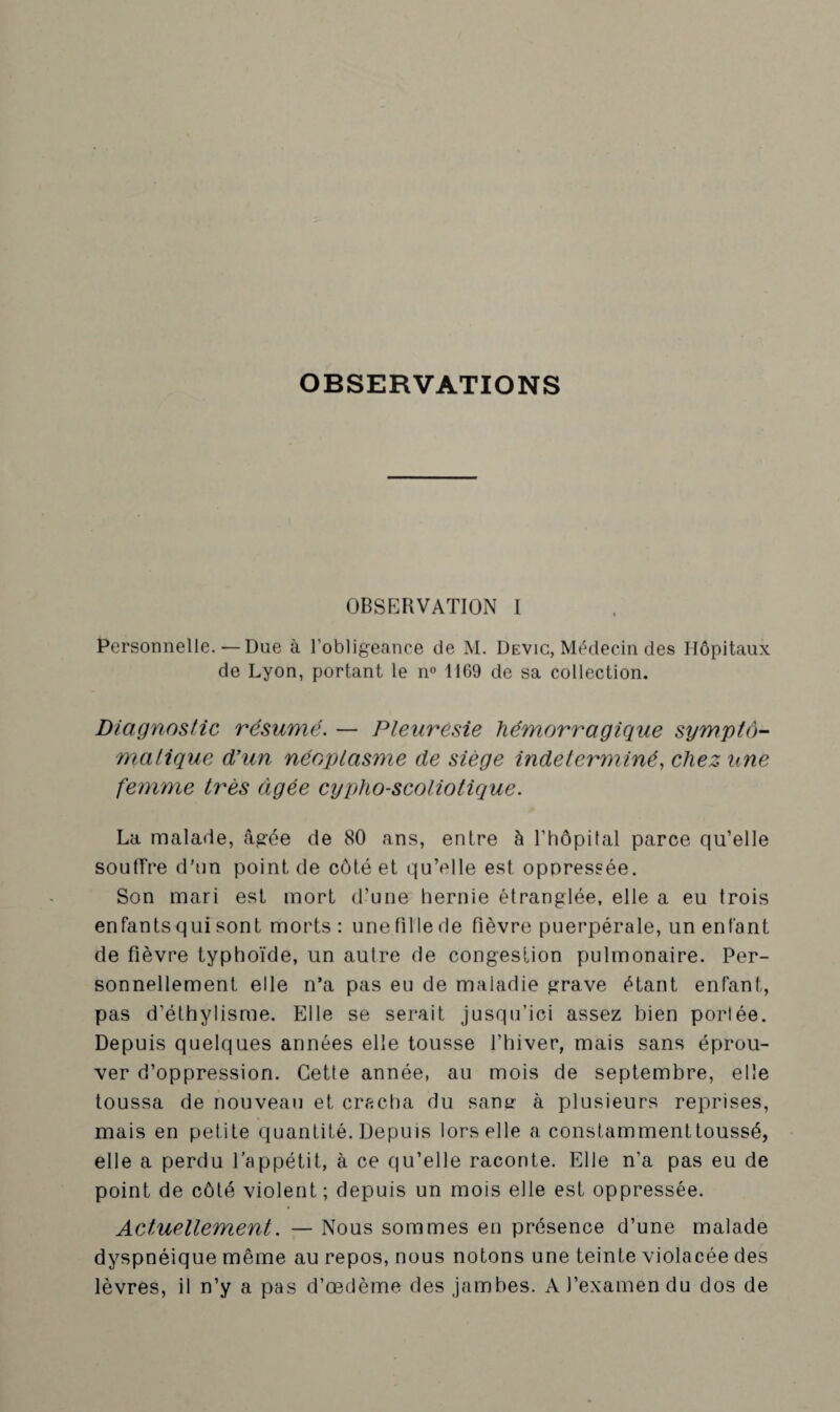 OBSERVATIONS OBSERVATION I Personnelle. — Due à l’obligeance de M. Devic, Médecin des Hôpitaux de Lyon, portant le n° 1169 de sa collection. Diagnostic résumé. — Pleurésie hémorragique sympto¬ matique d’un néoplasme de siège indéterminé, chez une femme très âgée cypho-scoliotique. La malade, âgée de 80 ans, entre à l’hôpital parce qu’elle souffre d’un point de côté et qu’elle est oppressée. Son mari est mort d’une hernie étranglée, elle a eu trois enfants qui sont morts : une fille de fièvre puerpérale, un enfant de fièvre typhoïde, un autre de congestion pulmonaire. Per¬ sonnellement elle n’a pas eu de maladie grave étant enfant, pas d’éthylisme. Elle se serait jusqu’ici assez bien porlée. Depuis quelques années elle tousse l’hiver, mais sans éprou¬ ver d’oppression. Cette année, au mois de septembre, elle toussa de nouveau et cracha du sans- à plusieurs reprises, mais en petite quantité. Depuis lors elle a constammenttoussé, elle a perdu l’appétit, à ce qu’elle raconte. Elle n'a pas eu de point de côté violent; depuis un mois elle est oppressée. Actuellement. — Nous sommes en présence d’une malade dyspnéique même au repos, nous notons une teinte violacée des lèvres, il n’y a pas d’œdème des jambes. A l’examen du dos de