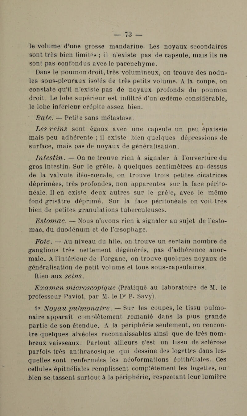 le volume d’une grosse mandarine. Les noyaux secondaires sont très bien limités ; il n'existe pas de capsule, mais ils ne sont pas confondus avec le parenchyme. Dans le poumon droit, très volumineux, on trouve des nodu¬ les sous-pleuraux isolés de très petits volume. A la coupe, on constate qu’il n’existe pas de noyaux profonds du poumon droit. Le lobe supérieur est infiltré d’un œdème considérable, le lobe inférieur crépite assez bien. Rate. — Petite sans métastase. Les reins sont égaux avec une capsule un peu épaissie mais peu adhérente ; il existe bien quelques dépressions de surface, mais pas de noyaux de généralisation. Intestin. — On ne trouve rien à signaler à l’ouverture du gros intestin. Sur le grêle, à quelques centimètres au-dessus de la valvule iléo-cœcale, on trouve trois petites cicatrices déprimées, très profondes, non apparentes sur la face périto¬ néale. Il en existe deux autres sur le grêle, avec le même fond grisâtre déprimé. Sur la face péritonéale on voit très bien de petites granulations tuberculeuses. Estomac. — Nous n’avons rien à signaler au sujet de l'esto¬ mac, du duodénum et de l’œsoptiage. Foie. — Au niveau du hile, on trouve un certain nombre de ganglions très nettement dégénérés, pas d’adhérence anor¬ male. A l’intérieur de l’organe, on trouve quelques noyaux de généralisation de petit volume et tous sous-capsulaires. Rien aux seins. Examen microscopique (Pratiqué au laboratoire de M. le professeur Paviot, par M. le Dr P. Savy). 1° Noyau pulmonaire. — Sur les coupes, le tissu pulmo¬ naire apparaît cumplètement remanié dans la pius grande partie de son étendue. A la périphérie seulement, on rencon¬ tre quelques alvéoles reconnaissables ainsi que de très nom¬ breux vaisseaux. Partout ailleurs c’est un tissu de sclérose parfois très anthracosique qui dessine des logettes dans les¬ quelles sont renfermées les néoformations épithéliales. Ces cellules épithéliales remplissent complètement les logettes, ou bien se tassent surtout à la périphérie, respectant leur lumière