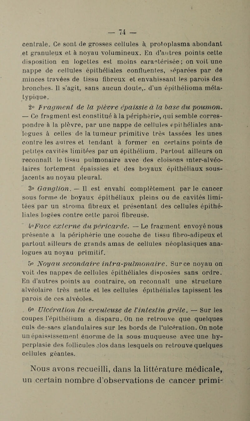 centrale. Ce sont de grosses cellules à protoplasma abondant et granuleux et à noyau volumineux. En d’autres points cette disposition en logettes est moins caractérisée; on voit une nappe de cellules épithéliales confluentes, séparées par de minces travées de tissu fibreux et envahissant les parois des bronches. Il s’agit, sans aucun doute,, d’un épithélioma méta- typique. 2° Fragment de la plèvre épaissie à la base du poumon. — Ce fragment est constitué à la périphérie, qui semble corres¬ pondre à la plèvre, par une nappe de cellules epithéliales ana¬ logues à celles de la tumeur primitive très tassées les unes contre les autres et tendant à former en certains points de petites cavités limitées par un épithélium. Partout ailleurs on reconnaît le tissu pulmonaire avec des cloisons inter-alvéo¬ laires fortement épaissies et des boyaux épithéliaux sous- jacents au noyau pleural. 3» Ganglion. — Il est envahi complètement par le cancer sous forme de boyaux épithéliaux pleins ou de cavités limi¬ tées par un stroma fibreux et présentant des cellules épithé¬ liales logées contre cette paroi fibreuse. 4°Face externe du péricarde. — Le fragment envoyé nous présente a la périphérie une couche de tissu fibro-adipeux et partout ailleurs de grands amas de cellules néoplasiques ana¬ logues au noyau primitif. 5° Noyau secondaire intra-pulmonaire. Sur ce noyau on voit des nappes de cellules épithéliales disposées sans ordre. En d’autres points au contraire, on reconnaît une structure alvéolaire très nette et les cellules épithéliales tapissent les parois de ces alvéoles. 6° Ulcération tu erculeuse de Vintestin grêle. — Sur les coupes l’épithélium a disparu. On ne retrouve que quelques culs de-sacs glandulaires sur les bords de l’ulcération. On note un épaississement énorme de la sous-muqueuse avec une hy¬ perplasie des follicules clos dans lesquels on retrouve quelques cellules géantes. Nous avons recueilli, dans la littérature médicale, un certain nombre d’observations de cancer primi-