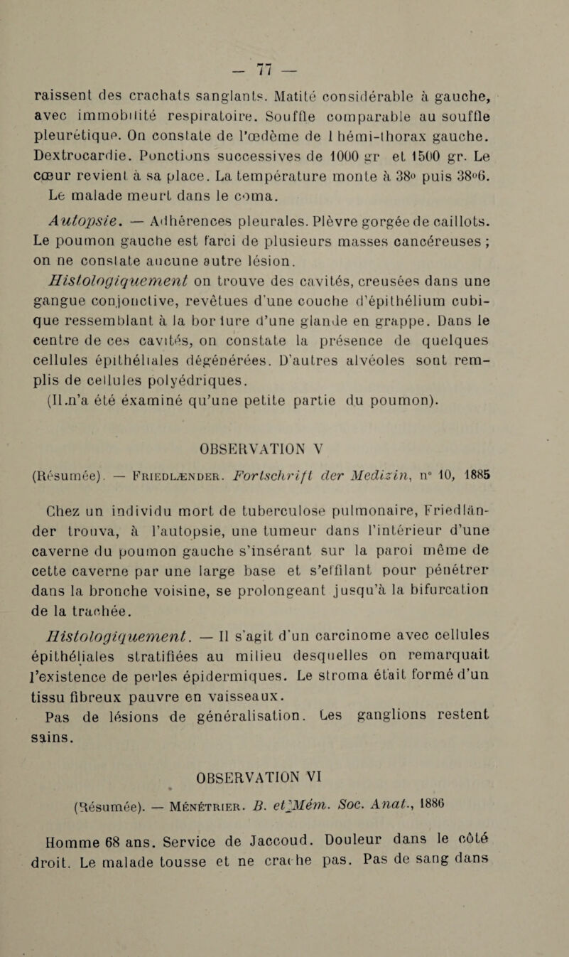 raissent des crachats sanglants. Matité considérable à gauche, avec immobilité respiratoire. Souffle comparable au souffle pleurétique. On constate de l’œdème de 1 hémi-thorax gauche. Dextrocardie. Ponctions successives de 1000 gr et 1500 gr. Le cœur revient à sa place. La température monte à 38° puis 38°6. Le malade meurt dans le coma. Autopsie. —Adhérences pleurales. Plèvre gorgée de caillots. Le poumon gauche est farci de plusieurs masses cancéreuses ; on ne constate aucune autre lésion. Histologiquement on trouve des cavités, creusées dans une gangue conjonctive, revêtues d’une couche d’épithélium cubi¬ que ressemblant à la borlure d’une glande en grappe. Dans le centre de ces cavités, on constate la présence de quelques cellules épithéliales dégénérées. D’autres alvéoles sont rem¬ plis de cellules polyédriques. (Il.n’a été éxaminé qu’une petite partie du poumon). OBSERVATION V (Résumée). — Friedlænder. Fortschrift cler Medizin, n° 10, 1885 Chez un individu mort de tuberculose pulmonaire, Friedlan- der trouva, à l’autopsie, une tumeur dans l’intérieur d’une caverne du poumon gauche s’insérant sur la paroi même de cette caverne par une large base et s’effilant pour pénétrer dans la bronche voisine, se prolongeant jusqu’à la bifurcation de la trachée. Histologiquement. — Il s’agit d’un carcinome avec cellules épithéliales stratifiées au milieu desquelles on remarquait l’existence de perles épidermiques. Le stroma était formé d’un tissu fibreux pauvre en vaisseaux. Pas de lésions de généralisation. Les ganglions restent sains. OBSERVATION VI « (Résumée). — Ménétrier. B. etpMévn. Soc. Anal., 1886 Homme 68 ans. Service de Jaccoud. Douleur dans le côté droit. Le malade tousse et ne crac he pas. Pas de sang dans