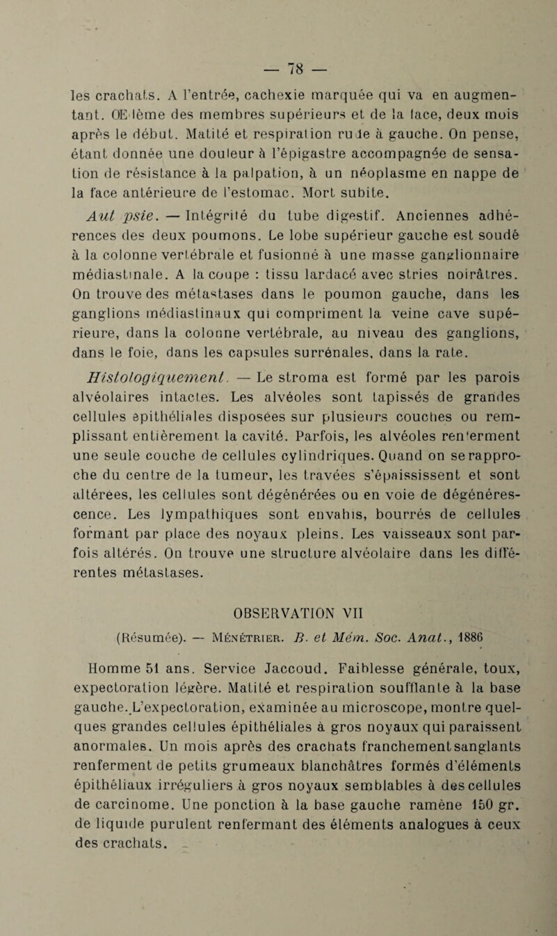 les crachats. A l’entrée, cachexie marquée qui va en augmen¬ tant. OE'lème des membres supérieurs et de la face, deux mois après le début. Matité et respiralion rude à gauche. On pense, étant donnée une douleur à l’épigastre accompagnée de sensa¬ tion de résistance à la palpation, à un néoplasme en nappe de la face antérieure de l’estomac. Mort subite. Aut psie. — Intégrité du tube digestif. Anciennes adhé¬ rences des deux poumons. Le lobe supérieur gauche est soudé à la colonne vertébrale et fusionné à une masse ganglionnaire médiastinale. A la coupe : tissu lardacé avec stries noirâtres. On trouve des métastases dans le poumon gauche, dans les ganglions médiastinaux qui compriment la veine cave supé¬ rieure, dans la colonne vertébrale, au niveau des ganglions, dans le foie, dans les capsules surrénales, dans la rate. Histologiquement. — Le stroma est formé par les parois alvéolaires intactes. Les alvéoles sont tapissés de grandes cellules epithéliales disposées sur plusieurs couches ou rem¬ plissant entièrement la cavité. Parfois, les alvéoles ren'erment une seule couche de cellules cylindriques. Quand on se rappro¬ che du centre de la tumeur, les travées s’épaississent et sont altérées, les cellules sont dégénérées ou en voie de dégénéres¬ cence. Les lympathiques sont envahis, bourrés de cellules formant par place des noyaux pleins. Les vaisseaux sont par¬ fois altérés. On trouve une structure alvéolaire dans les diffé¬ rentes métastases. OBSERVATION VII (Résumée). — Ménétrier. B. et Mém. Soc. Anat., 1886 Homme 51 ans. Service Jaccoud. Faiblesse générale, toux, expectoration légère. Matité et respiration soufflante à la base gauche. L’expectoration, examinée au microscope, montre quel¬ ques grandes cellules épithéliales à gros noyaux qui paraissent anormales. Un mois après des crachats franchement sanglants renferment de petits grumeaux blanchâtres formés d’éléments épithéliaux irréguliers à gros noyaux semblables à des cellules de carcinome. Une ponction à la base gauche ramène 150 gr. de liquide purulent renfermant des éléments analogues à ceux des crachats.