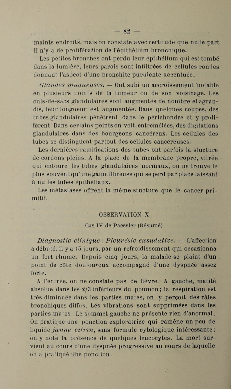 8 2 — maints endroits, maison constate avec certitude que nulle part il n’y a de prolifération de l’épithélium bronchique. Les petites bronches ont perdu leur épithélium qui est tombé dans la lumière, leurs parois sont infiltrées de cellules rondes donnant l’aspect d’une bronchite purulente accentuée. Glandes muqueuses. — Ont subi un accroissement ‘notable en plusieurs points de la tumeur ou de son voisinage. Les culs-de-sacs glandulaires sont augmentés de nombre et agran¬ dis, leur longueur est augmentée. Dans quelques coupes, des tubes glandulaires pénètrent dans le périchondre et y proli¬ fèrent Dans ceriains points on voit, entremêlées, des digitations glandulaires dans des bourgeons cancéreux. Les cellules des tubes se distinguent partout des cellules cancéreuses. Les dernières ramifications des tubes ont parfois la stucture de cordons pleins. A la place de la membrane propre, vitrée qui entoure les tubes glandulaires normaux, on ne trouve le plus souvent qu’une gainefibreuse qui se perd par place laissant à nu les tubes épithéliaux. Les métastases ofTrent la même stucture que le cancer pri¬ mitif. OBSERVATION X Cas IV de Paessler (Résumé) Diagnostic clinique : Pleurésie exsudative. — L’affection a débuté, il y a 15 jours, par un refroidissement qui occasionna un fort rhume. Depuis cinq jours, la malade se plaint d’un point de côté douloureux accompagné d’une dyspnée assez forte. A l’entrée, on ne constate pas de fièvre. A gauche, matité absolue dans les 2/3 inférieurs du poumon; la respiration est très diminuée dans les parties mates, on y perçoit des râles bronchiques diffus. Les vibrations sont supprimées dans les parties mates Le sommet gauche ne présente rien d’anormal. On pratique une ponction exploratrice qui ramène un peu de liquide jaune citrin, sans formule cytologique intéressante; on y note la présence de quelques leucocytes. La mort sur¬ vient au cours d’une dyspnée progressive au cours de laquelle on a pratiqué une ponction.