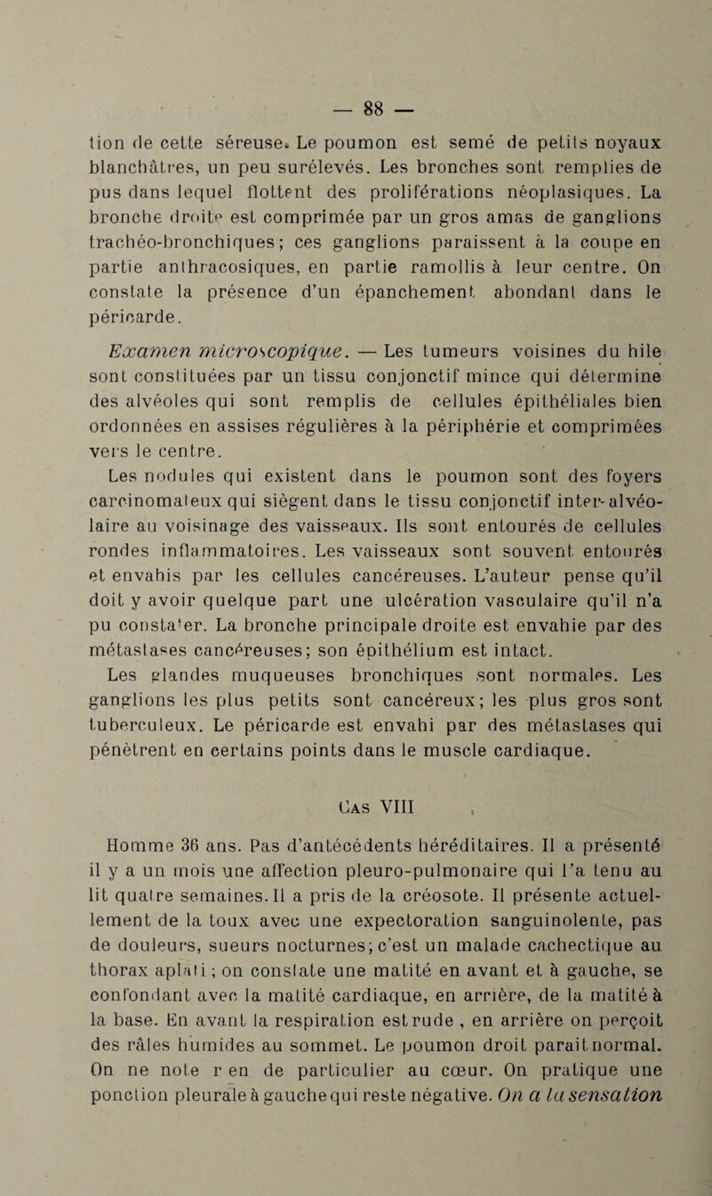 tion de cette séreuse» Le poumon est semé de petits noyaux blanchâtres, un peu surélevés. Les bronches sont remplies de pus dans lequel flottent des proliférations néoplasiques. La bronche droite est comprimée par un gros amas de ganglions trachéo-bronchiques; ces ganglions paraissent à la coupe en partie anthracosiques, en partie ramollis à leur centre. On constate la présence d’un épanchement abondant dans le péricarde. Examen microscopique. — Les tumeurs voisines du hile sont constituées par un tissu conjonctif mince qui détermine des alvéoles qui sont remplis de cellules épithéliales bien ordonnées en assises régulières à la périphérie et comprimées vers le centre. Les nodules qui existent dans le poumon sont des foyers carcinomateux qui siègent dans le tissu conjonctif inter-alvéo¬ laire au voisinage des vaisseaux. Ils sont entourés de cellules rondes inflammatoires. Les vaisseaux sont souvent entourés et envahis par les cellules cancéreuses. L’auteur pense qu’il doit y avoir quelque part une ulcération vasculaire qu’il n’a pu constater. La bronche principale droite est envahie par des métastases cancéreuses; son épithélium est intact. Les glandes muqueuses bronchiques sont normales. Les ganglions les plus petits sont cancéreux; les plus gros sont tuberculeux. Le péricarde est envahi par des métastases qui pénètrent en certains points dans le muscle cardiaque. Cas VIII Homme 36 ans. Pas d’antécédents héréditaires. Il a présenté il y a un mois une affection pleuro-pulmonaire qui l’a tenu au lit quatre semaines.il a pris de la créosote. Il présente actuel¬ lement de la toux avec une expectoration sanguinolente, pas de douleurs, sueurs nocturnes; c’est un malade cachectique au thorax aplati ; on conslate une matité en avant et à gauche, se confondant avec la matité cardiaque, en arrière, de la matité à la base. En avant la respiration est rude , en arrière on perçoit des râles humides au sommet. Le poumon droit parait normal. On ne note r en de particulier au cœur. On pratique une ponction pleurale à gauche qui reste négative. On a la sensation