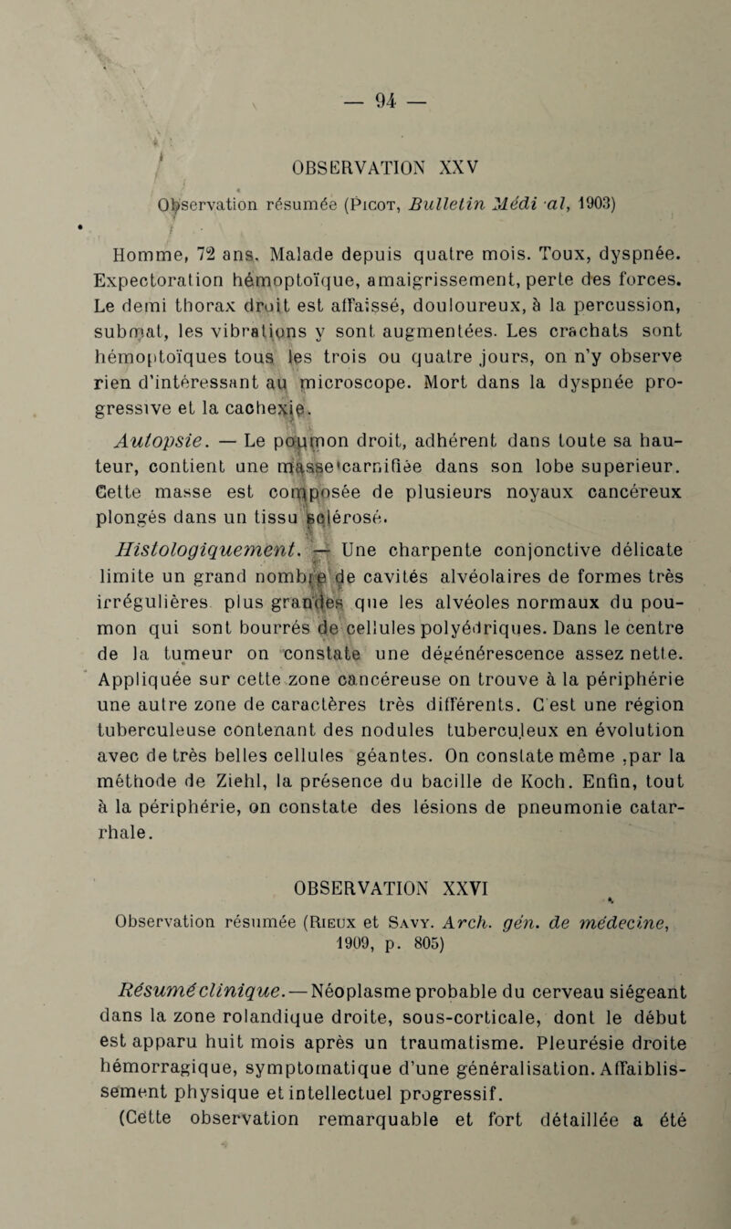 OBSERVATION XXV Observation résumée (Picot, Bulletin Médi al, 1903) • i Homme, 72 ans. Malade depuis quatre mois. Toux, dyspnée. Expectoration hémoptoïque, amaigrissement, perte des forces. Le demi thorax droit est affaissé, douloureux, à la percussion, submat, les vibrations y sont augmentées. Les crachats sont hémoptoïques tous les trois ou quatre jours, on n’y observe rien d’intéressant au microscope. Mort dans la dyspnée pro¬ gressive et la cachexie. Autopsie. — Le poumon droit, adhérent dans toute sa hau¬ teur, contient une masse‘carnidée dans son lobe supérieur. Gette masse est composée de plusieurs noyaux cancéreux plongés dans un tissu sclérosé. Histologiquement. — Une charpente conjonctive délicate i * limite un grand nombie de cavités alvéolaires de formes très irrégulières plus grandes que les alvéoles normaux du pou¬ mon qui sont bourrés de cellules polyédriques. Dans le centre de la tumeur on constate une dégénérescence assez nette. Appliquée sur cette zone cancéreuse on trouve à la périphérie une autre zone de caractères très différents. G est une région tuberculeuse contenant des nodules tuberculeux en évolution avec de très belles cellules géantes. On constate même .par la méthode de Ziehl, la présence du bacille de Koch. Enfin, tout à la périphérie, on constate des lésions de pneumonie catar¬ rhale. OBSERVATION XXVI Observation résumée (Rieux et Savy. Arch. gén. de médecine, 1909, p. 805) Résumé clinique. — Néoplasme probable du cerveau siégeant dans la zone rolandique droite, sous-corticale, dont le début est apparu huit mois après un traumatisme. Pleurésie droite hémorragique, symptomatique d’une généralisation. Affaiblis¬ sement physique et intellectuel progressif. (Cette observation remarquable et fort détaillée a été