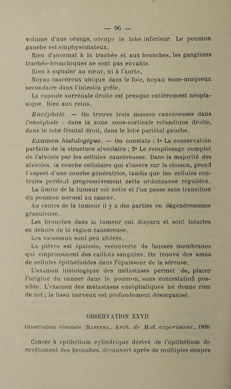 — 90 — volume d’une orange, occupe le lobe inférieur. Le poumon gauche est emphysémateux. Rien d’anormal à la trachée et aux bronches, les ganglions trachéo-bronchiques ne sont pas envahis. Rien à signaler au cœur, ni à l’aorte. Noyau cancéreux unique dans le foie, noyau sous-muqueux secondaire dans l’intestin grêle. La capsule surrénale droite est presque entièrement néopla¬ sique. Rien aux reins. Encéphale. — On trouve trois masses cancéreuses dans l’encéphale : dans la zone sous-corticale rolandique droite, dans le lobe frontal droit, dans le lobe pariétal gauche. Examen histologique. — On constate : 1° La conservation parfaite de la structure alvéolaire ; 2° Le remplissage complet de l’alvéole par les cellules cancéreuses. Dans la majorité des alvéoles, la couche cellulaire qui s’insère sur la cloison, prend l’aspect d’une couche génératrice, tandis que les cellules cen¬ trales perdent progressivement cette ordonnance régulière. La limite de la tumeur est nette et Ton passe sans transition du poumon normal au cancer. Au centre de la tumeur il y a des parties en dégénérescence granuleuse. Les bronches dans la tumeur ont disparu et sont intactes en dehors de la région cancéreuse. Les vaisseaux sont peu altérés. La plèvre est épaissie, recouverte de fausses membranes qui emprisonnent des caillots sanguins. On trouve des amas de cellules épithélioïdes dans l’épaisseur de la séreuse. L’examen histologique des métastases permet de. placer l’origine du cancer dans le poumon, sans contestation pos¬ sible. L’examen des métastases encéphaliques ne donne rien de net; le tissu nerveux est profondément désorganisé. OBSERVATION XXVII Observation résumée (Ravenna., Arch. de Med. eæpérimenl., 1009) Cancer à épithélium cylindrique dérivé de l’épithélium de revêtement des bronches, découvert après de multiples coupes