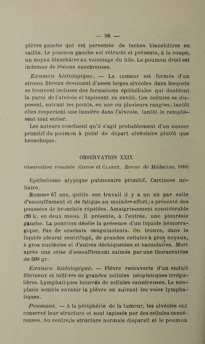 plèvre gauche qui est parsemée de taches blanchâtres en saillie. Le poumon gauche est rétracté et présente, à la coupe, un noyau blanchàireau voisinage du hile. Le poumon droit est indemne de lésions cancéreuses. Examen histologique. — La tumeur est formée d’un stroma fibreux dessinant d’assez larges alvéoles dans lesquels se trouvent incluses des formations épithéliales qui doublent la paroi de l’alvéole et tapissent sa cavité. Ces cellules se dis¬ posent, suivant les points, en une ou plusieurs rangées; tantôt elles respectent une lumière dans l’alvéole, tantôt le remplis¬ sent tout entier. Les auteurs concluent qu’il s’agit probablement d’un cancer primitif du poumon à point de départ alvéolaire plutôt que bronchique. OBSERVATION XXIX Observation résumée (Coyon et Claret, Revue de Médecine, 1910) Epitheliome atypique pulmonaire primitif. Carcinose mi¬ liaire. Homme 67 ans, quitte son travail il y a un an par suite d’essoufflement et de fatigue au moindre effort; a présenté des poussées de bronchite répétées. Amaigrissement considérable (20 k. en deux mois). Il présente, à l’entrée, une pleurésie gauche. La ponclion décèle la présence d'un liquide hémorra¬ gique. Pas de crachats sanguinolents. On trouve, dans le liquide pleural centrifugé, de grandes cellules à gros noyaux, à gros nucléoles et d’autres déchiquetées et vacuolaires. Mort après une crise d’essoufflement calmée par une thoracentèse de 500 gr. Examen histologique. — Plèvre recouverte d’un enduit fibrineux et infibrée de grandes cellules néoplasiques irrégu¬ lières. Lymphatiques bourrés de cellules cancéreuses. La néo¬ plasie semble envahir la plèvre en suivant les voies lympha¬ tiques. Poumons. — A la périphérie de la tumeur, les alvéoles ont conservé leur structure et sont tapissés par des cellules cancé¬ reuses. Au centrera structure normale disparaît et le poumon