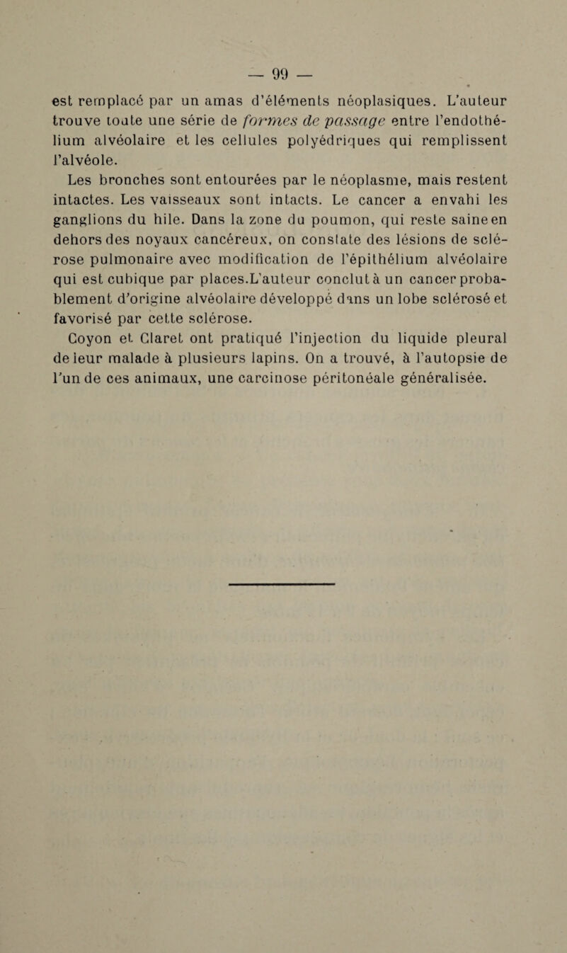 est remplacé par un amas d’éléments néoplasiques. L’auteur trouve toute une série de forâmes de passage entre l’endothé¬ lium alvéolaire et les cellules polyédriques qui remplissent l’alvéole. Les bronches sont entourées par le néoplasme, mais restent intactes. Les vaisseaux sont intacts. Le cancer a envahi les ganglions du hile. Dans la zone du poumon, qui reste saine en dehors des noyaux cancéreux, on constate des lésions de sclé¬ rose pulmonaire avec modification de l’épithélium alvéolaire qui est cubique par places.L’auteur conclut à un cancer proba¬ blement d’origine alvéolaire développé dans un lobe sclérosé et favorisé par cette sclérose. Goyon et Glaret ont pratiqué l’injection du liquide pleural deieur malade à plusieurs lapins. On a trouvé, à l’autopsie de l’un de ces animaux, une carcinose péritonéale généralisée.