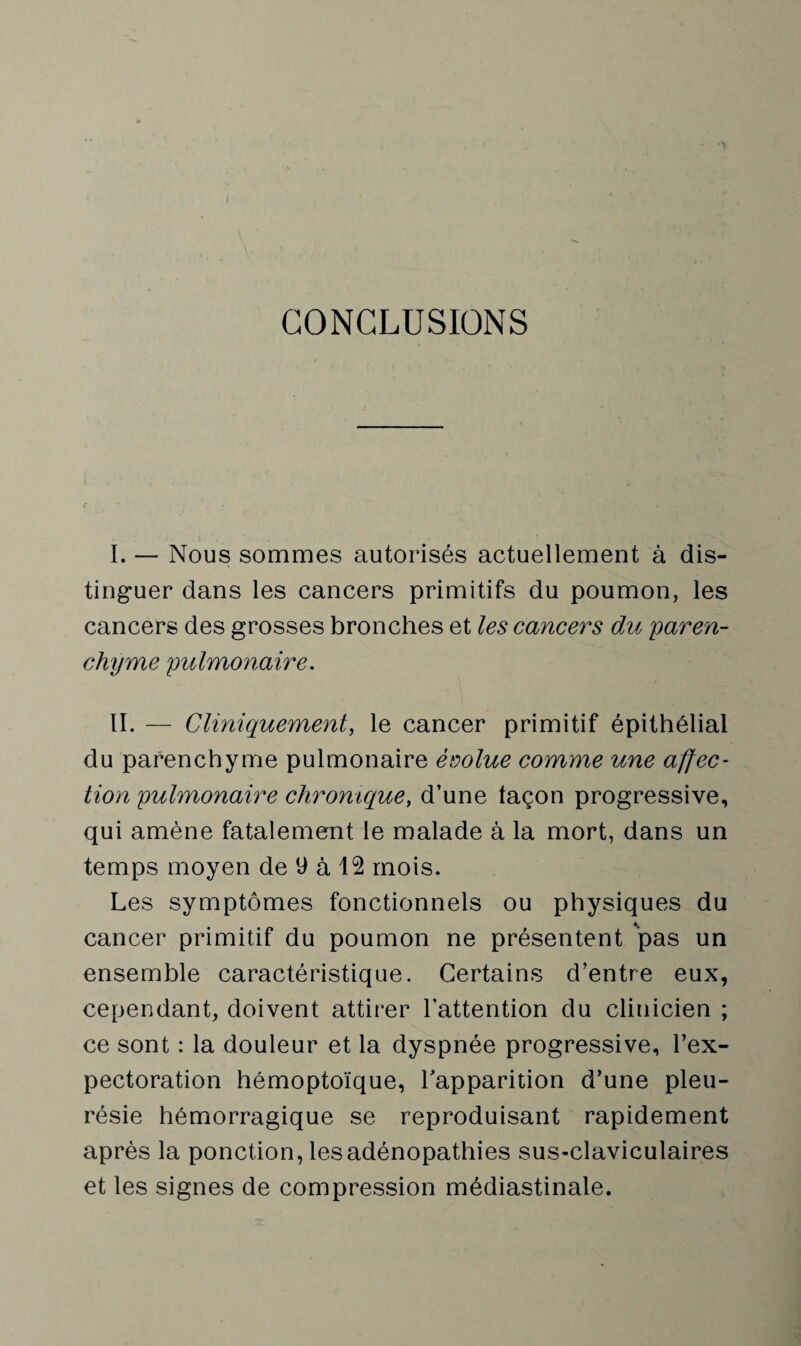 CONCLUSIONS I. — Nous sommes autorisés actuellement à dis¬ tinguer dans les cancers primitifs du poumon, les cancers des grosses bronches et les cancers du 'paren¬ chyme pulmonaire. II. — Cliniquement, le cancer primitif épithélial du parenchyme pulmonaire évolue comme une affec¬ tion pulmonaire chromquey d’une taçon progressive, qui amène fatalement le malade à la mort, dans un temps moyen de 9 à 12 mois. Les symptômes fonctionnels ou physiques du cancer primitif du poumon ne présentent pas un ensemble caractéristique. Certains d’entre eux, cependant, doivent attirer l’attention du clinicien ; ce sont : la douleur et la dyspnée progressive, l’ex¬ pectoration hémoptoïque, l'apparition d’une pleu¬ résie hémorragique se reproduisant rapidement après la ponction, les adénopathies sus-claviculaires et les signes de compression médiastinale.